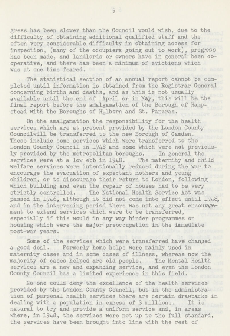 5 gress has bean slower than the Council would wish, due to the difficulty of obtaining additional qualified staff and the often very considerable difficulty in obtaining access for inspection, (many of the occupiers going out to work), progress has been made, and landlords or owners have in general been co operative, and there has been a minimum of evictions which was at one time feared. The statistical section of an annual report cannot be com pleted until information is obtained from the Registrar General concerning births and deaths, and as this is not usually available until the end of April or in May, this will be the final report before the amalgamation of the Borough of Hamp stead with the Boroughs of Holborn and St. Pancras. On the amalgamation the responsibility for the health services which are at present provided by the London County Council will be transferred to the new Borough of Camden. These include some services which were transferred to the London County Council in 1948 and some which were not previous ly provided by the metropolitan boroughs. In general the services were at a low ebb in 1948. The maternity and child welfare services were intentionally reduced during the war to encourage the evacuation of expectant mothers and young children, or to discourage their return to London, following which building and even the repair of houses had to be very strictly controlled. The National Health Service Act was passed in 1946, although it did not come into effect until 1948, and in the intervening period there was not any great encourage ment to extend services which were to be transferred, especially if this would in any way hinder programmes on housing which were the major preoccupation in the immediate post-war years. Some of the services which were transferred have changed a good deal. Formerly home helps were mainly used in maternity cases and in some cases of illness, whereas now the majority of cases helped are old people. The Mental Health services are a new and expanding service, and even the London County Council has a limited experience in this field. No one could deny the excellence of the health services provided by the London County Council, but in the administra tion of personal health services there are certain drawbacks in dealing with a population in excess of 3 millions. It is natural to try and provide a uniform service and, in areas where, in 1948, the services were not up to the full standard, the services have been brought into line with the rest of
