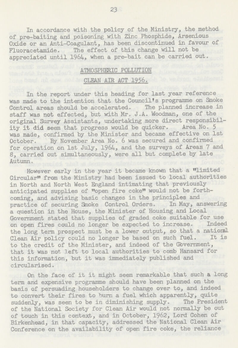 23 In accordance with the policy of the Ministry, the method of pre-baiting and poisoning with Zinc Phosphide, Arsenious Oxide or an Anti-Coagulant, has been discontinued in favour of Fluoracetamide. The effect of this change will not be appreciated until 1964, when a pre-bait can be carried out. ATMOSPHERIC POLLUTION CLEAN AIR ACT 1956. In the report under this heading for last year reference was made to the intention that the Council's programme on Smoke Control areas should be accelerated. The planned increase in staff was not effected, but with Mr, J.A. Woodman, one of the original Survey Assistants, undertaking more direct responsibil ity it did seem that progress would be quicker. Area No. 5 was made, confirmed by the Minister and became effective on 1st October. By November Area No. 6 was secured and confirmed for operation on 1st July, 1964, and the surveys of Areas 7 and 8, carried out simultaneously, were all but complete by late Autumn, However early in the year it became known that a limited Circular from the Ministry had been issued to local authorities in North and North West England intimating that previously anticipated supplies of open fire coke would not be forth coming, and advising basic changes in the principles and practice of securing Smoke Control Orders. In May, answering a question in the House, the Minister of Housing and Local Government stated that supplies of graded coke suitable for use on open fires could no longer be expected to increase. Indeed the long term prospect must be a lower output, so that a national Clean Air policy could no longer be based on such fuel. It is to the credit of the Minister, and indeed of the Government, that it was not left to local authorities to comb Hansard for this information, but it was immediately published and circularised. On the face of it it might seem remarkable that such a long term and expensive programme should have been planned on the basis of persuading householders to change over to, and indeed to convert their fires to burn a fuel which apparently, quite suddenly, was seen to be in diminishing supply. The President of the National Society for Clean Air would not normally be out of touch in this context, and in October, 1962, Lord Cohen of Birkenhead, in that capacity, addressed the National Clean Air Conference on the availability of open fire coke, the reliance