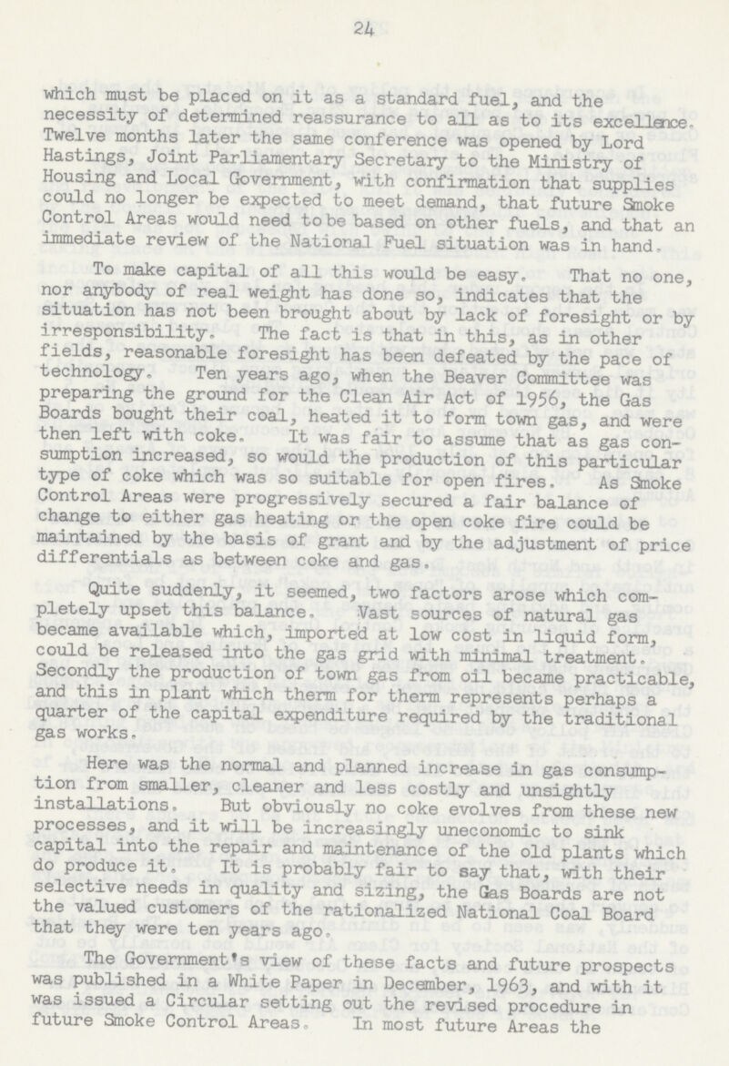 24 which must be placed on it as a. standard fuel, and the necessity of determined reassurance to all as to its excellance Twelve months later the same conference was opened by Lord Hastings, Joint Parliamentary Secretary to the Ministry of Housing and Local Government, with confirmation that supplies could no longer be expected to meet demand, that future Smoke Control Areas would need to be based on other fuels, and that an immediate review of the National Fuel situation was in hand. To make capital of all this would be easy. That no one, nor anybody of real weight has done so, indicates that the situation has not been brought about by lack of foresight or by irresponsibility. The fact is that in this, as in other fields, reasonable foresight has been defeated by the pace of technology. Ten years ago, when the Beaver Committee was preparing the ground for the Clean Air Act of 1956, the Gas Boards bought their coal, heated it to form town gas, and were then left with coke. It was fair to assume that as gas con sumption increased, so would the production of this particular type of coke which was so suitable for open fires. As Smoke Control Areas were progressively secured a fair balance of change to either gas heating or the open coke fire could be maintained by the basis of grant and by the adjustment of price differentials as between coke and gas. Quite suddenly, it seemed, two factors arose which com pletely upset this balance. Vast sources of natural gas became available which, imported at low cost in liquid form, could be released into the gas grid with minimal treatment. Secondly the production of town gas from oil became practicable, and this in plant which therm for therm represents perhaps a quarter of the capital expenditure required by the traditional gas works. Here was the normal and planned increase in gas consump tion from smaller, cleaner and less costly and unsightly installations, But obviously no coke evolves from these new processes, and it will be increasingly uneconomic to sink capital into the repair and maintenance of the old plants which do produce it. It is probably fair to say that, with their selective needs in quality and sizing, the Gas Boards are not the valued customers of the rationalized National Coal Board that they were ten years ago. The Government's view of these facts and future prospects was published in a White Paper in December, 1963, and with it was issued a Circular setting out the revised procedure in future Smoke Control Areas. In most future Areas the