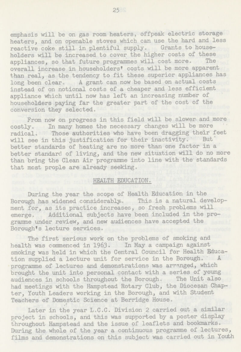 25 emphasis will be on gas room heaters, offpeak electric storage heaters, and on openable stoves which can use the hard and less reactive coke still in plentiful supply. Grants to house holders will be increased to cover the higher costs of these appliances, so that future programmes will cost more. The overall increase in householders* costs will be more apparent than real, as the tendency to fit these superior appliances has long been clear. A grant can now be based on actual costs instead of on notional costs of a cheaper and less efficient appliance which until now has left an increasing number of householders paying far the greater part of the cost of the conversion they selected. From now on progress in this field will be slower and more costly. In many homes the necessary changes will be more radical. Those authorities who have been dragging their feet will see in this justification for their inactivity. But better standards of heating are no more than one factor in a better standard of living, and the new situation will do no more than bring the Clean Air programme into line with the standards that most prople are already seeking. HEALTH EDUCATION. During the year the scope of Health Education in the Borough has widened considerably. This is a natural develop ment for, as its practice increases, so fresh problems will emerge. Additional subjects have been included in the pro gramme under review, and new audiences have accepted the Borough's lecture services. The first serious work on the problems of smoking and health was commenced in 1963- In May a campaign against smoking was held in which the Central Council for Health Educa tion supplied a lecture unit for service in the Borough. A programme of lectures and demonstrations was arranged, which brought the unit into personal contact with a series of young audiences in schools throughout the Borough, The Unit also had meetings with the Hampstead Rotary Club, the Diocesan Chap ter, Youth Leaders working in the Borough, and with Student Teachers of Domestic Science at Berridge House. Later in the year L.C.C. Division 2 carried out a similar project in schools, and this was supported by a poster display throughout Hampstead and the issue of leaflets and bookmarks. During the whole of the year a continuous programme of lectures, films and demonstrations on this subject was carried out in Youth