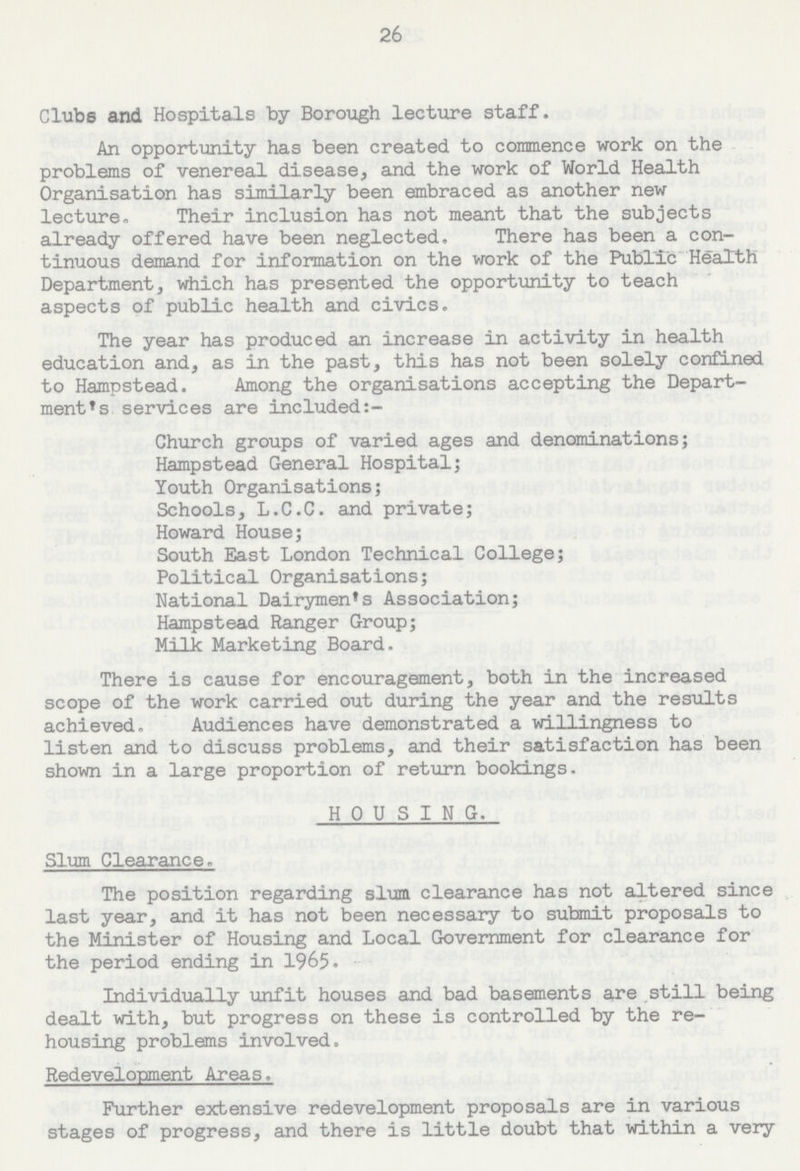 26 Clubs and Hospitals by Borough lecture staff. An opportunity has been created to commence work on the problems of venereal disease, and the work of World Health Organisation has similarly been embraced as another new lecture. Their inclusion has not meant that the subjects already offered have been neglected, There has been a con tinuous demand for information on the work of the Public Health Department, which has presented the opportunity to teach aspects of public health and civics. The year has produced an increase in activity in health education and, as in the past, this has not been solely confined to Hampstead. Among the organisations accepting the Depart ment's services are included:- Church groups of varied ages and denominations; Hampstead General Hospital; Youth Organisations; Schools, L.C.C. and private; Howard House; South East London Technical College; Political Organisations; National Dairymen's Association; Hampstead Ranger Group; Milk Marketing Board, There is cause for encouragement, both in the increased scope of the work carried out during the year and the results achieved. Audiences have demonstrated a willingness to listen and to discuss problems, and their satisfaction has been shown in a large proportion of return bookings. HOUSING. Slum Clearance, The position regarding slum clearance has not altered since last year, and it has not been necessary to submit proposals to the Minister of Housing and Local Government for clearance for the period ending in 1965. Individually unfit houses and bad basements are still being dealt with, but progress on these is controlled by the re housing problems involved. Redevelopment Areas. Further extensive redevelopment proposals are in various stages of progress, and there is little doubt that within a very