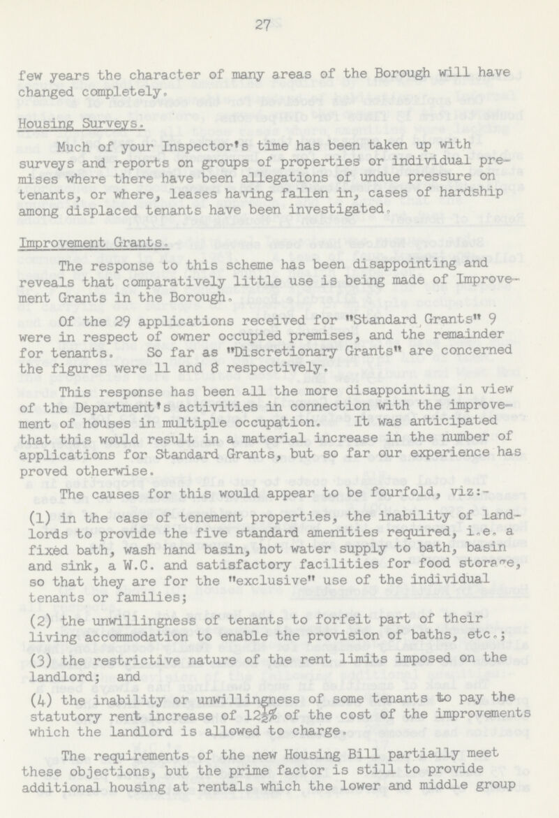 27 few years the character of many areas of the Borough will have changed completely. Housing Surveys. Much of your Inspector's time has been taken up with surveys and reports on groups of properties or individual pre mises where there have been allegations of undue pressure on tenants, or where, leases having fallen in, cases of hardship among displaced tenants have been investigated. Improvement Grants. The response to this scheme has been disappointing and reveals that comparatively little use is being made of Improve ment Grants in the Borough. Of the 29 applications received for Standard Grants 9 were in respect of owner occupied premises, and the remainder for tenants. So far as Discretionary Grants are concerned the figures were 11 and 8 respectively. This response has been all the more disappointing in view of the Department's activities in connection with the improve ment of houses in multiple occupation. It was anticipated that this would result in a material increase in the number of applications for Standard Grants, but so far our experience has proved otherwise. The causes for this would appear to be fourfold, viz:- (1) in the case of tenement properties, the inability of land lords to provide the five standard amenities required, i.e. a fixed bath, wash hand basin, hot water supply to bath, basin and sink, a W.C. and satisfactory facilities for food storage, so that they are for the exclusive use of the individual tenants or families; (2) the unwillingness of tenants to forfeit part of their living accommodation to enable the provision of baths, etc.; (3) the restrictive nature of the rent limits imposed on the landlord; and (4) the inability or unwillingness of some tenants to pay the statutory rent increase of 12½% of the cost of the improvements which the landlord is allowed to charge. The requirements of the new Housing Bill partially meet these objections, but the prime factor is still to provide additional housing at rentals which the lower and middle group