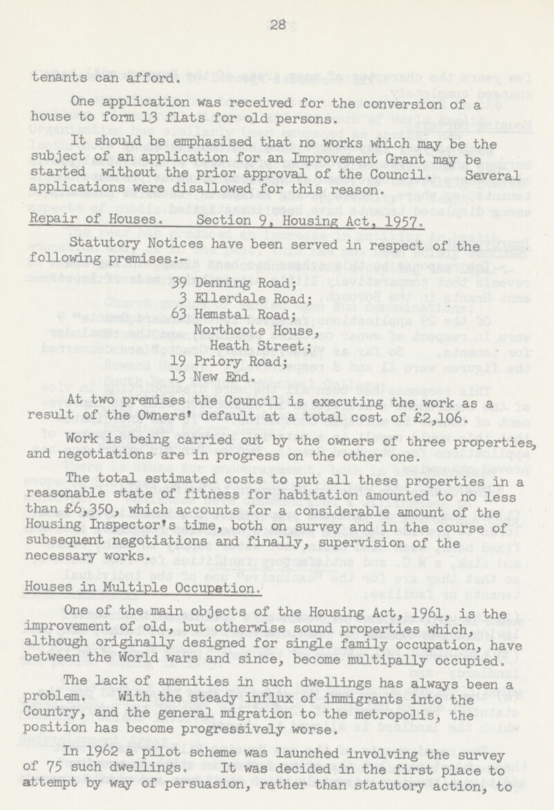 28 tenants can afford. One application was received for the conversion of a house to form 13 flats for old persons. It should be emphasised that no works which may be the subject of an application for an Improvement Grant may be started without the prior approval of the Council. Several applications were disallowed for this reason. Repair of Houses. Section 9, Housing Act, 1957. Statutory Notices have been served in respect of the following premises:— 39 Denning Road; 3 Ellerdale Road; 63 Hemstal Road; Northcote House, Heath Street; 19 Priory Road; 13 New End. At two premises the Council is executing the work as a result of the Owners' default at a total cost of £2,106. Work is being carried out by the owners of three properties, and negotiations are in progress on the other one. The total estimated costs to put all these properties in a reasonable state of fitness for habitation amounted to no less than £6,350, which accounts for a considerable amount of the Housing Inspector's time, both on survey and in the course of subsequent negotiations and finally, supervision of the necessary works. Houses in Multiple Occupation- One of the main objects of the Housing Act, 1961, is the improvement of old, but otherwise sound properties which, although originally designed for single family occupation, have between the World wars and since, become multipally occupied. The lack of amenities in such dwellings has always been a problem. With the steady influx of immigrants into the Country, and the general migration to the metropolis, the position has become progressively worse. In 1962 a pilot scheme was launched involving the survey of 75 such dwellings. It was decided in the first place to attempt by way of persuasion, rather than statutory action, to