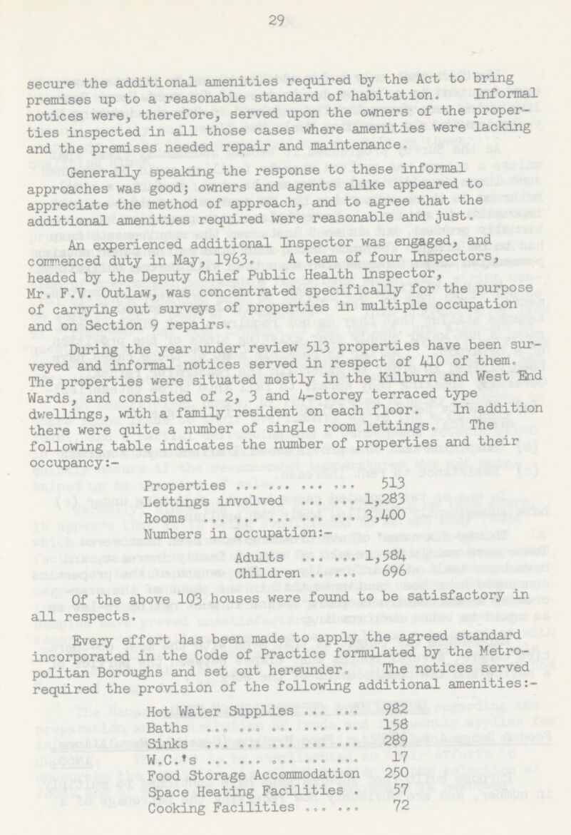 29 secure the additional amenities required by the Act to bring premises up to a reasonable standard of habitation. Informal notices were, therefore, served upon the owners of the proper ties inspected in all those cases where amenities were lacking and the premises needed repair and maintenance. Generally speaking the response to these informal approaches was good; owners and agents alike appeared to appreciate the method of approach, and to agree that the additional amenities required were reasonable and just. An experienced additional Inspector was engaged, and commenced duty in May, 1963. A team of four Inspectors, headed by the Deputy Chief Public Health Inspector, Mr. F.V. Outlaw, was concentrated specifically for the purpose of carrying out surveys of properties in multiple occupation and on Section 9 repairs, During the year under review 513 properties have been sur veyed and informal notices served in respect of 410 of them. The properties were situated mostly in the Kilburn and West End Wards, and consisted of 2, 3 and 4-storey terraced type dwellings, with a family resident on each floor. In addition there were quite a number of single room lettings. The following table indicates the number of properties and their occupancy:— Properties 513 Lettings involved 1,283 Rooms 3,400 Numbers in occupation:- Adults 1,584 Children 696 Of the above 103 houses were found to be satisfactory in all respects. Every effort has been made to apply the agreed standard incorporated in the Code of Practice formulated by the Metro politan Boroughs and set out hereunder. The notices served required the provision of the following additional amenities:- Hot Water Supplies 982 Baths 158 Sinks 289 W.C.'s 17 Food Storage Accommodation 250 Space Heating Facilities 57 Cooking Facilities 72