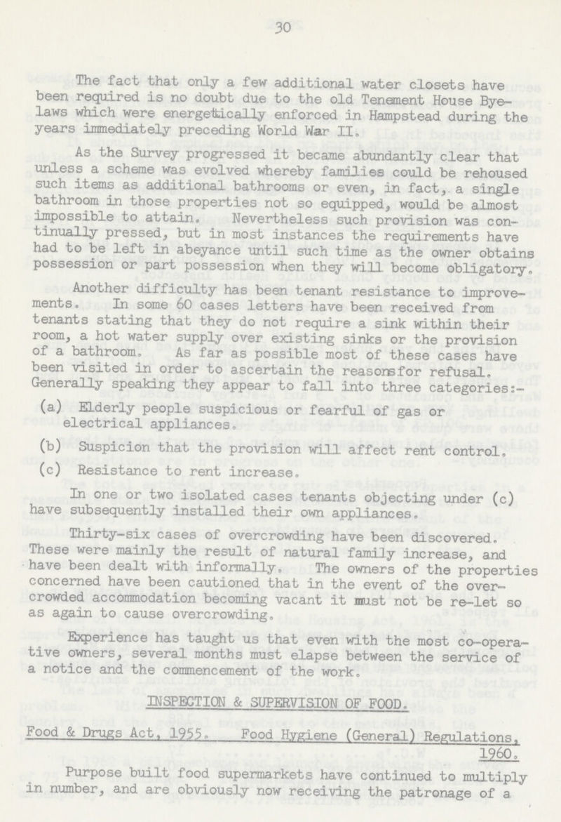 30 The fact that only a few additional water closets have been required is no doubt due to the old Tenement House Bye laws which were energetically enforced in Hampstead during the years immediately preceding World War II. As the Survey progressed it became abundantly clear that unless a scheme was evolved whereby families could be rehoused such items as additional bathrooms or even, in fact, a single bathroom in those properties not so equipped, would be almost impossible to attain. Nevertheless such provision was con tinually pressed, but in most instances the requirements have had to be left in abeyance until such time as the owner obtains possession or part possession when they will become obligatory. Another difficulty has been tenant resistance to improve ments. In some 60 cases letters have been received from tenants stating that they do not require a sink within their room, a hot water supply over existing sinks or the provision of a bathroom, As far as possible most of these cases have been visited in order to ascertain the reasons for refusal. Generally speaking they appear to fall into three categories:- (a) ELderly people suspicious or fearful of gas or electrical appliances. (b) Suspicion that the provision will affect rent control. (c) Resistance to rent increase. In one or two isolated cases tenants objecting under (c) have subsequently installed their own appliances. Thirty-six cases of overcrowding have been discovered. These were mainly the result of natural family increase, and have been dealt with informally. The owners of the properties concerned have been cautioned that in the event of the over crowded accommodation becoming vacant it must not be re-let so as again to cause overcrowding. Experience has taught us that even with the most co-opera tive owners, several months must elapse between the service of a notice and the commencement of the work. INSPECTION & SUPERVISION OF FOOD. Food & Drugs Act, 1955. Food Hygiene (General) Regulations, I960, Purpose built food supermarkets have continued to multiply in number, and are obviously now receiving the patronage of a