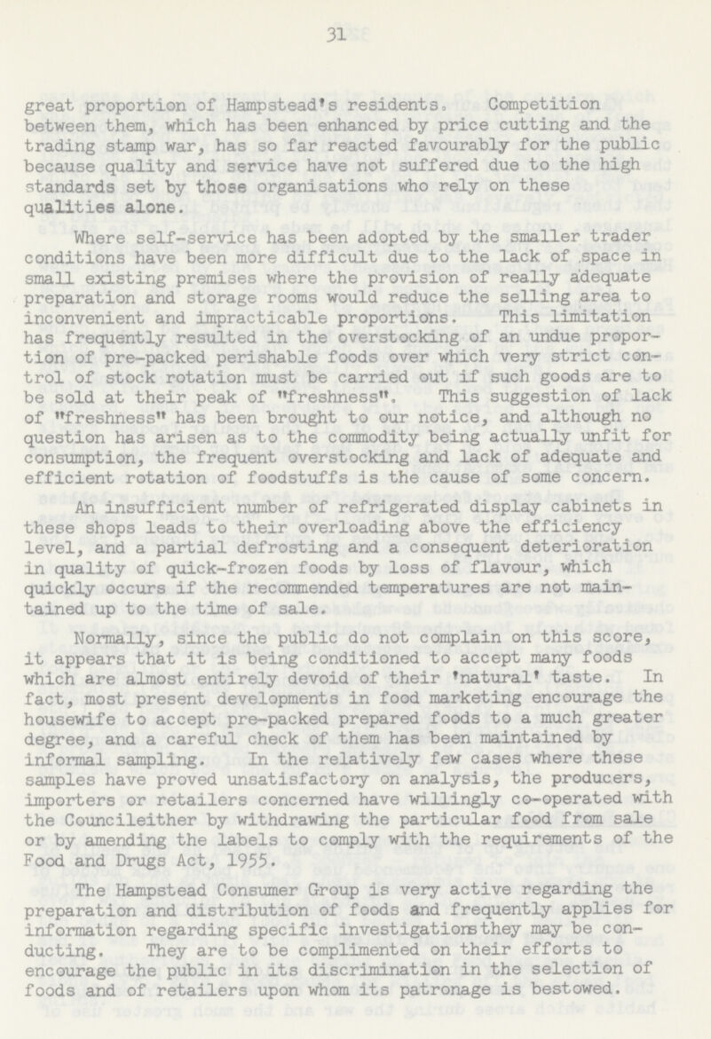 31 great proportion of Hampstead's residents, Competition between them, which has been enhanced by price cutting and the trading stamp war, has so far reacted favourably for the public because quality and service have not suffered due to the high standards set by those organisations who rely on these qualities alone. Where self-service has been adopted by the smaller trader conditions have been more difficult due to the lack of space in small existing premises where the provision of really adequate preparation and storage rooms would reduce the selling area to inconvenient and impracticable proportions. This limitation has frequently resulted in the overstocking of an undue propor tion of pre-packed perishable foods over which very strict con trol of stock rotation must be carried out if such goods are to be sold at their peak of freshness, This suggestion of lack of freshness has been brought to our notice, and although no question has arisen as to the commodity being actually unfit for consumption, the frequent overstocking and lack of adequate and efficient rotation of foodstuffs is the cause of some concern. An insufficient number of refrigerated display cabinets in these shops leads to their overloading above the efficiency level, and a partial defrosting and a consequent deterioration in quality of quick-frozen foods by loss of flavour, which quickly occurs if the recommended temperatures are not main tained up to the time of sale. Normally, since the public do not complain on this score, it appears that it is being conditioned to accept many foods which are almost entirely devoid of their 'natural' taste. In fact, most present developments in food marketing encourage the housewife to accept pre-packed prepared foods to a much greater degree, and a careful check of them has been maintained by informal sampling. In the relatively few cases where these samples have proved unsatisfactory on analysis, the producers, importers or retailers concerned have willingly co-operated with the Councileither by withdrawing the particular food from sale or by amending the labels to comply with the requirements of the Food and Drugs Act, 1955. The Hampstead Consumer Group is very active regarding the preparation and distribution of foods and frequently applies for information regarding specific investigations they may be con ducting. They are to be complimented on their efforts to encourage the public in its discrimination in the selection of foods and of retailers upon whom its patronage is bestowed.