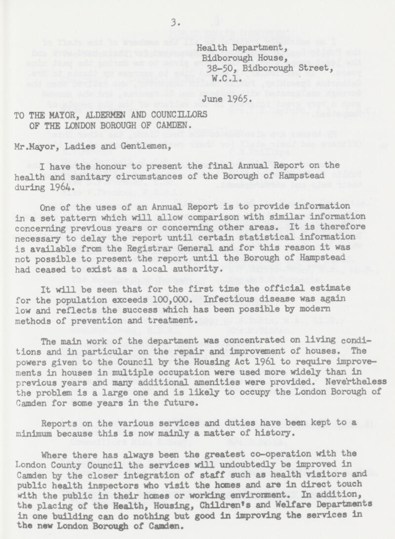 3. Health Department, Bidborough House, 38-50, Bidborough Street, W.C.I. June 1965. TO THE MAYOR, ALDERMEN AND COUNCILLORS OF THE LONDON BOROUGH OF CAMDEN. Mr .Mayor, Ladies and Gentlemen, I have the honour to present the final Annual Report on the health and sanitary circumstances of the Borough of Hampstead during 1964. One of the uses of an Annual Report is to provide information in a set pattern which will allow comparison with similar information concerning previous years or concerning other areas. It is therefore necessary to delay the report until certain statistical information is available from the Registrar General and for this reason it was not possible to present the report until the Borough of Hampstead had ceased to exist as a local authority. It will be seen that for the first time the official estimate for the population exceeds 100,000. Infectious disease was again low and reflects the success which has been possible by modern methods of prevention and treatment. The main work of the department was concentrated on living condi tions and in particular on the repair and improvement of houses. The powers given to the Council by the Housing Act 1961 to require improve ments in houses in multiple occupation were used more widely than in previous years and many additional amenities were provided. Nevertheless the problem is a large one and is likely to occupy the London Borough of Camden for some years in the future. Reports on the various services and duties have been kept to a minimum because this is now mainly a matter of history. Where there has always been the greatest co-operation with the London County Council the services will undoubtedly be improved in Camden by the closer integration of staff such as health visitors and public health inspectors who visit the homes and are in direct touch with the public in their homes or working environment. In addition, the placing of the Health, Housing, Children's and Welfare Departments in one building can do nothing but good in improving the services in the new London Borough of Camden.