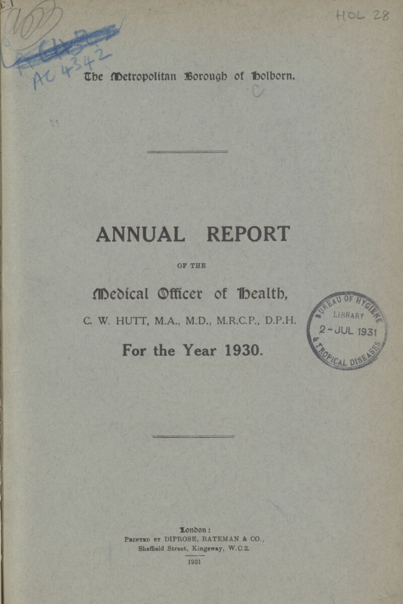 HOL 28 AC 43 42 The Metropolitan Borough of Holborn. ANNUAL REPORT OF THE Medical Officer of Health, C. W. HUTT, M.A., M.D., M.R.C.P., D.P.H. For the Year 1930. London: Printed by DIPROSE, BATEMAN & CO., SheffIeld Street, Kingsway, W.C.2. 1931