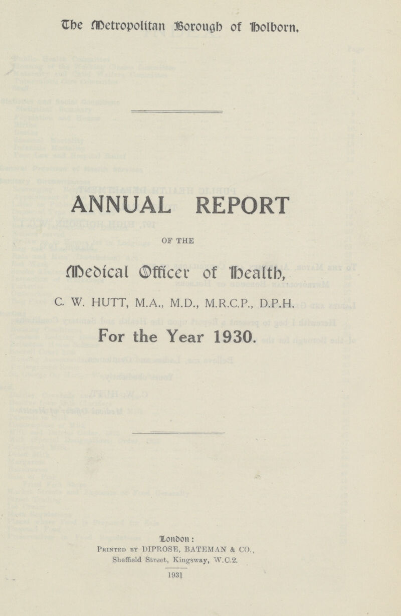 The Metropolitan Borough of Holborn. ANNUAL REPORT OF THE Medical Officer of Health, C. W. HUTT, M.A., M.D., M.R.C.P., D.P.H. For the Year 1930. London: Printed by PIPROSE, BATEMAN A CO., Sheffield Street, Kingsway, W.C.2. 1931