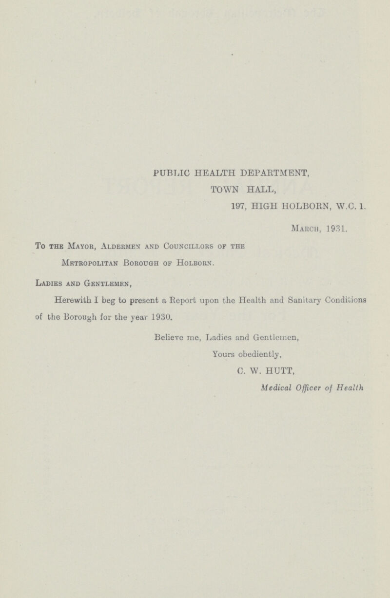 PUBLIC HEALTH DEPARTMENT, TOWN HALL, 197, HIGH HOLBORN, W.C. 1. March, 1931. To the Mayor, Aldermen and Councillors of the Metropolitan Borough of Holborn. Ladies and Gentlemen, Herewith I beg to present a Report upon the Health and Sanitary Conditions of the Borough for the year 1930. Believe me, Ladies and Gentlemen, Yours obediently, C. W. HUTT, Medical Officer of Health