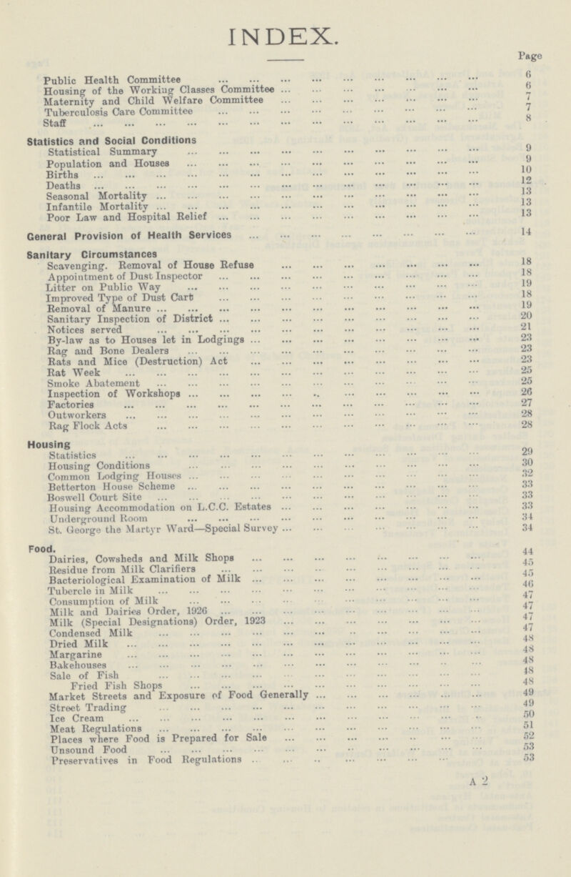 INDEX. Page Public Health Committee 6 Housing of the Working Classes Committee 6 Maternity and Child Welfare Committee 7 Tuberculosis Care Committee 7 Staff 8 Statistics and Social Conditions Statistical Summary 9 Population and Houses 9 Births 10 Deaths 12 Seasonal Mortality 13 Infantile Mortality 13 Poor Law and Hospital Relief 13 General Provision of Health Services 14 Sanitary Circumstances Scavenging. Removal of House Refuse 18 Appointment of Dust Inspector 18 Litter on Public Way 19 Improved Type of Dust Cart 18 Removal of Manure 19 Sanitary Inspection of District 20 Notices served 21 By-law as to Houses let in Lodgings 23 Rag and Bone Dealers 23 Rats and Mice (Destruction) Act 23 Rat Week 25 Smoke Abatement 25 Inspection of Workshops 26 Factories 27 Outworkers 28 Rag Flock Acts 28 Housing Statistics 29 Housing Conditions 30 Common Lodging Houses 32 Betterton House Scheme 33 Boswell Court Site 33 Housing Accommodation on L.C.C. Estates 33 Underground Room 34 St. George the Martyr Ward—Special Survey 34 Food. Dairies, Cowsheds and Milk Shops 44 Residue from Milk Clarifiers 45 Bacteriological Examination of Milk 45 Tubercle in Milk 46 Consumption of Milk 47 Milk and Dairies Order, 1926 47 Milk (Special Designations) Order, 1923 47 Condensed Milk 47 Dried Milk 48 Margarine 48 Bakehouses 48 Sale of Fish 48 Fried Fish Shops 48 Market Streets and Exposure of Food Generally 49 Street Trading 49 Ice Cream 50 Meat Begulations 51 Places where Food is Prepared for Sale 52 Unsound Food 53 Preservatives in Food Regulations 53 A 2