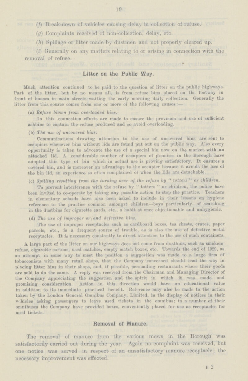 19 (f) Break-down of vehicles causing delay in collection of refuse. (g) Complaints received of non-collection, delay, etc. (h) Spillage or litter made by dustmen and not properly cleared up. (i) Generally on any matters relating to or arising in connection with the removal of refuse. Litter on the Public Way. Much attention continued to be paid to the question of litter on the public highways. Part of the litter, but by no means all, is from refuse bins placed on the footway in front of houses in main streets waiting the early morning daily collection. Generally the litter from this source comes from one or more of the following causes: — (a) Refuse blown from overloaded bins. In this connection efforts are made to ensure the provision and use of sufficient ashbins to contain the refuse produced and so avoid overloading. (b) The use of uncovered bins. Communications drawing attention to the use of uncovered bins are sent to occupiers whenever bins without lids are found put out on the public way. Also every opportunity is taken to advocate the use of a special bin now on the market with an attached lid. A considerable number of occupiers of premises in the Borough have adopted this type of bin which in actual use is proving satisfactory. It ensures a covered bin, and is moreover an advantage to the occupier because it avoids the loss of the bin lid, an experience so often complained of when the lids are detachable. (c) Spilling resulting from the turning over of the refuse by  totters  or children. To prevent interference with the refuse by  totters  or children, the police have been invited to co-operate by taking any possible action to stop the practice. Teachers in elementary schools have also been asked to include in their lessons on hygiene reference to the practice common amongst children—boys particularly—of searching in the dustbins for cigarette cards, etc., a habit at once objectionable and unhygienic. (d) The use of improper or/and defective bins. The use of improper receptacles such as cardboard boxes, tea chests, crates, paper parcels, etc., is a frequent source of trouble, as is also the use of defective metal receptacles. It is necessary constantly to direct attention to the use of such containers. A large part of the litter on our highways does not come from dustbins, such as smokers' refuse, cigarette cartons, used matches, empty match boxes, etc. Towards the end of 1929, as an attempt in some way to meet the position a suggestion was made to a largo firm of tobacconists with many retail shops, that the Company concerned should lead the way in placing litter bins in their shops, and, if possible, persuading restaurants where their goods are sold to do the same. A reply was received from the Chairman and Managing Director of the Company appreciating the suggestion and the spirit in which it was made and promising consideration. Action in this direction would have an educational value in addition to its immediate practical benefit. Reference may also be made to the action taken by the London General Omnibus Company, Limited, in the display of notices in their vehicles asking passengers to leave used tickets in the omnibus; in a number of their omnibuses the Company have provided boxes, conveniently placed for use as receptacles for used tickets. Removal of Manure. The removal of manure from the various mews in the Borough was satisfactorily carried out during the year. Again no complaint was received, but one notice was served in respect of an unsatisfactory manure receptacle; the necessary improvement was effected. B 2
