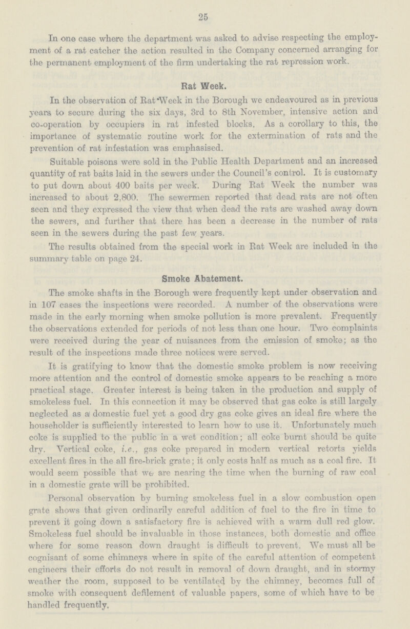 25 In one case where the department was asked to advise respecting the employ ment of a rat catcher the action resulted in the Company concerned arranging for the permanent employment of the firm undertaking the rat repression work. Rat Week. In the observation of Eat Week in the Borough we endeavoured as in previous years to secure during the six days, 3rd to 8th November, intensive action and co-operation by occupiers in rat infested blocks. As a corollary to this, the importance of systematic routine work for the extermination of rats and the prevention of rat infestation was emphasised. Suitable poisons were sold in the Public Health Department and an increased quantity of rat baits laid in the sewers under the Council's control. It is customary to put down about 400 baits per week. During Eat Week the number was increased to about 2,800. The sewermen reported that dead rats are not often seen and they expressed the view that when dead the rats are washed away down the sewers, and further that there has been a decrease in the number of rats seen in the sewers during the past few years. The results obtained from the special work in Eat Week are included in the summary table on page 24. Smoke Abatement. The smoke shafts in the Borough were frequently kept under observation and in 107 cases the inspections were recorded. A number of the observations were made in the early morning when smoke pollution is more prevalent. Frequently the observations extended for periods of not less than one hour. Two complaints were received during the year of nuisances from the emission of smoke; as the result of the inspections made three notices were served. It is gratifying to know that the domestic smoke problem is now receiving more attention and the control of domestic smoke appears to be reaching a more practical stage. Greater interest is being taken in the production and supply of smokeless fuel. In this connection it may be observed that gas coke is still largely neglected as a domestic fuel yet a good dry gas coke gives an ideal fire where the householder is sufficiently interested to learn how to use it. Unfortunately much coke is supplied to the public in a wet condition; all coke burnt should be quite dry. Vertical coke, i.e., gas coke prepared in modern vertical retorts yields excellent fires in the all fire-brick grate; it only costs half as much as a coal fire. It would seem possible that we are nearing the time when the burning of raw coal in a domestic grate will be prohibited. Personal observation by burning smokeless fuel in a slow combustion open grate shows that given ordinarily careful addition of fuel to the fire in time to prevent it going down a satisfactory fire is achieved with a warm dull red glow. Smokeless fuel should be invaluable in those instances, both domestic and office where for some reason down draught is difficult to prevent. We must all be cognisant of some chimneys where in spite of the careful attention of competent engineers their efforts do not result in removal of down draught, and in stormy weather the room, supposed to be ventilated by the chimney, becomes full of smoke with consequent defilement of valuable papers, some of which have to be handled frequently.