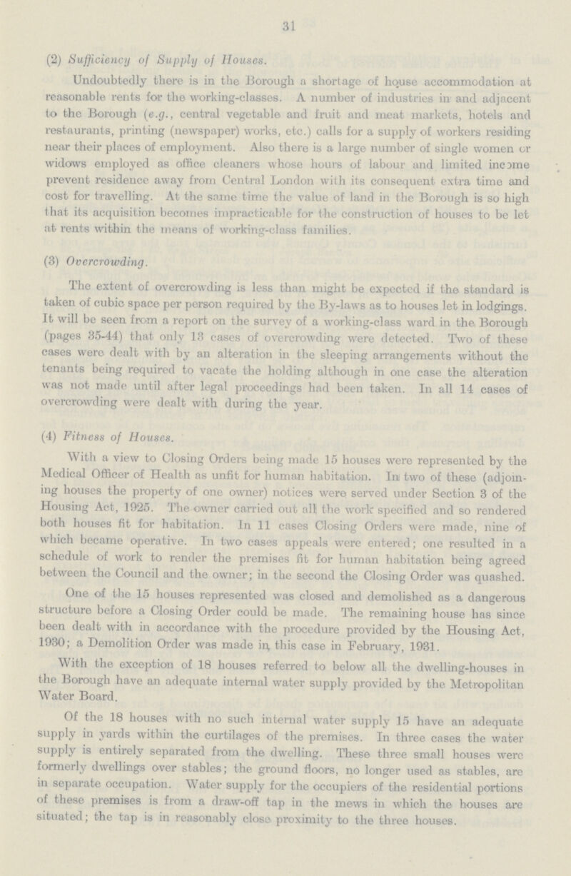 31 (2) Sufficiency of Supply of Houses. Undoubtedly there is in the Borough a shortage of house accommodation at reasonable rents for the working-classes. A number of industries in and adjacent to the Borough (e.g., central vegetable and fruit and meat markets, hotels and restaurants, printing (newspaper) works, etc.) calls for a supply of workers residing near their places of employment. Also there is a large number of single women or widows employed as office cleaners whose hours of labour and limited income prevent residence away from Central London with its consequent extra time and cost for travelling. At the same time the value of land in the Borough is so high that its acquisition becomes impracticable for the construction of houses to be let at rents within the means of working-class families. (3) Overcrowding. The extent of overcrowding is less than might be expected if the standard is taken of cubic space per person required by the By-laws as to houses let in lodgings. It will be seen from a report on the survey of a working-class ward in the Borough (pages 35-44) that only 13 cases of overcrowding were detected. Two of these cases were dealt with by an alteration in the sleeping arrangements without the tenants being required to vacate the holding although in one case the alteration was not made until after legal proceedings had been taken. In all 14 cases of overcrowding were dealt with during the year. (4) Fitness of Houses. With a view to Closing Orders being made 15 houses were represented by the Medical Officer of Health as unfit for human habitation. In two of these (adjoin ing houses the property of one owner) notices were served under Section 3 of the Housing Act, 1925. The owner carried out all the work specified and so rendered both houses fit for habitation. In 11 cases Closing Orders were made, nine of which became operative. In two cases appeals were entered; one resulted in a schedule of work to render the premises fit for human habitation being agreed between the Council and the owner; in the second the Closing Order was quashed. One of the 15 houses represented was closed and demolished as a dangerous structure before a Closing Order could be made. The remaining house has since been dealt with in accordance with the procedure provided by the Housing Act, 1930; a Demolition Order was made in, this case in February, 1931. With the exception of 18 houses referred to below all the dwelling-houses in the Borough have an adequate internal water supply provided by the Metropolitan Water Board. Of the 18 houses with no such internal water supply 15 have an adequate supply in yards within the curtilages of the premises. In three cases the water supply is entirely separated from the dwelling. These three small houses were formerly dwellings over stables; the ground floors, no longer used as stables, are in separate occupation. Water supply for the occupiers of the residential portions of these premises is from a draw-off tap in the mews in which the houses are situated; the tap is in reasonably close proximity to the three houses.
