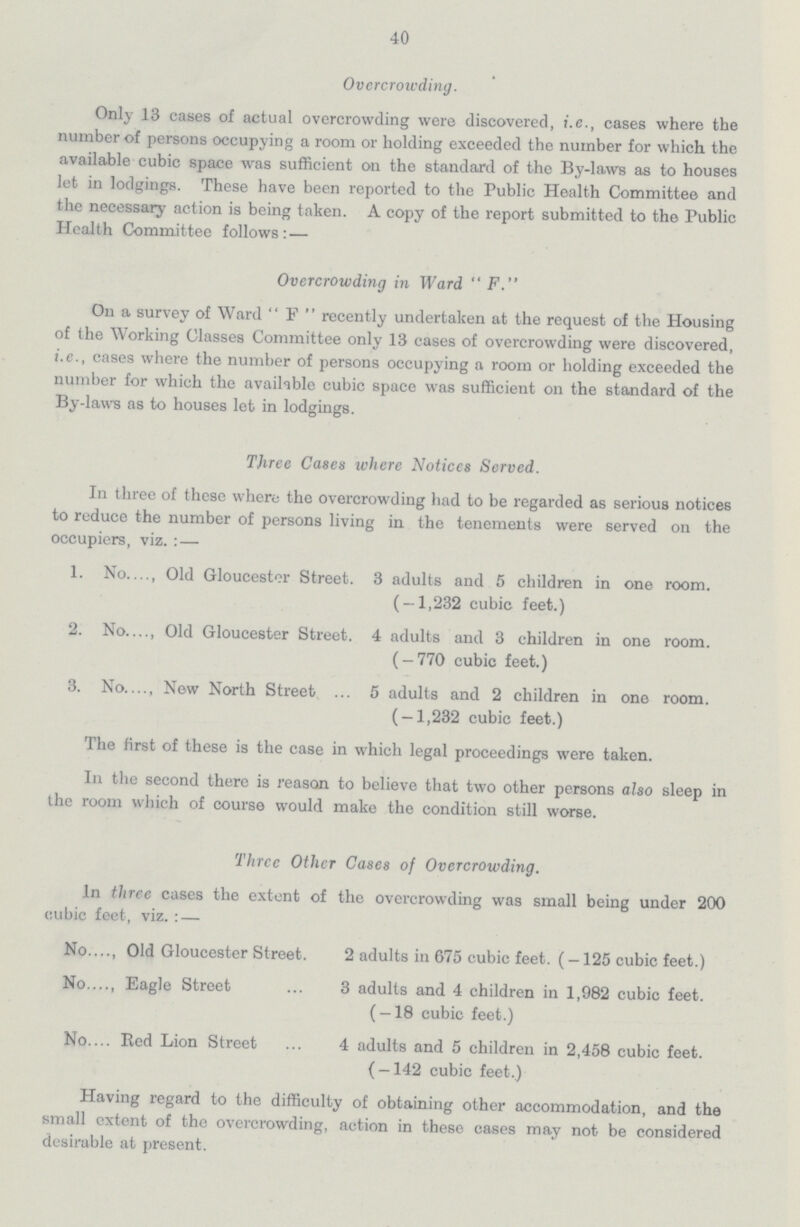 40 Overcrowding. Only 13 cases of actual overcrowding were discovered, i.e., cases where the number of persons occupying a room or holding exceeded the number for which the available cubic space was sufficient on the standard of the By-laws as to houses let in lodgings. These have been reported to the Public Health Committee and the necessary action is being taken. A copy of the report submitted to the Public Health Committee follows: — Overcrowding in Ward  F. On a survey of Ward  F  recently undertaken at the request of the Housing of the Working Classes Committee only 13 cases of overcrowding were discovered, i.e., cases where the number of persons occupying a room or holding exceeded the number for which the available cubic space was sufficient on the standard of the By-laws as to houses let in lodgings. Three Cases where Noticcs Served. In three of these where the overcrowding had to be regarded as serious notices to reduce the number of persons living in the tenements were served on the occupiers, viz. : — 1. No Old Gloucester Street. 3 adults and 5 children in one room. ( — 1,232 cubic feet.) 2. No Old Gloucester Street. 4 adults and 3 children in one room. ( — 770 cubic feet.) 3. No New North Street 5 adults and 2 children in one room. ( — 1,232 cubic feet.) The first of these is the case in which legal proceedings were taken. In the second there is reason to believe that two other persons also sleep in the room which of course would make the condition still worse. Three Other Cases of Overcrowding. In three cases the extent of the overcrowding was small being under 200 cubic feet, viz. : — No Old Gloucester Street. 2 adults in 675 cubic feet. (—125 cubic feet.) No Eagle Street 3 adults and 4 children in 1,982 cubic feet. (-18 cubic feet.) No Red Lion Street 4 adults and 5 children in 2,458 cubic feet. (-142 cubic feet.) Having regard to the difficulty of obtaining other accommodation, and the small extent of the overcrowding, action in these cases may not be considered desirable at present.
