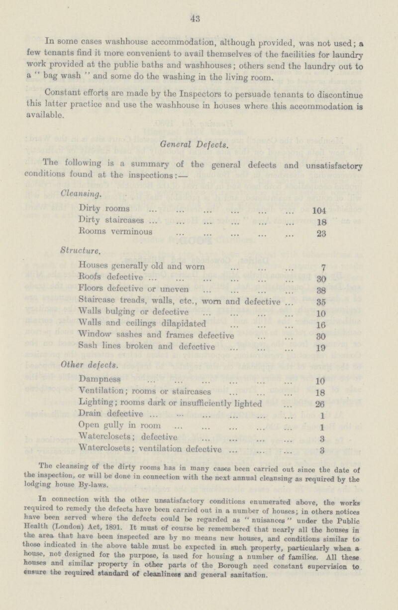 43 In some cases washhouse accommodation, although provided, was not used; a few tenants find it more convenient to avail themselves of the facilities for laundry work provided at the public baths and washhouses; others send the laundry out to a  bag wash  and some do the washing in the living room. Constant efforts are made by the Inspectors to persuade tenants to discontinue this latter practice and use the washhouse in houses where this accommodation is available. General Defects. The following is a summary of the general defects and unsatisfactory conditions found at the inspections: — Cleansing. Dirty rooms 104 Dirty staircases 18 Rooms verminous 23 Structure. Houses generally old and worn 7 Roofs defective 30 Floors defective or uneven 38 Staircase treads, walls, etc., worn and defective 35 Walls bulging or defective 10 Walls and ceilings dilapidated 16 Window sashes and frames defective 30 Sash lines broken and defective 19 Other defects. Dampness 10 Ventilation; rooms or staircases 18 Lighting; rooms dark or insufficiently lighted 26 Drain defective 1 Open gully in room 1 Waterclosets; defective 3 Waterclosets; ventilation defective 3 The cleansing of the dirty rooma has in many cases heen carried out since the date of the inspection, or will be done in connection with the next annual cleansing as required by the lodging house By-laws. In connection with the other unsatisfactory conditions enumerated above, the works required to remedy the defects have been carried out in a number of houses; in others notices have been served where the defects could be regarded as  nuisances  under the Public Health (London) Act, 1891. It must of course be remembered that nearly all the houses in the area that have been inspected are by no means new houses, and conditions similar to those indicated in the above table must be expected in such property, particularly when a house, not' designed for the purpose, is used for housing a number of families. All these houses and similar property in other parts of the Borough need constant supervision to ensure the required standard of cleanliness and general sanitation.