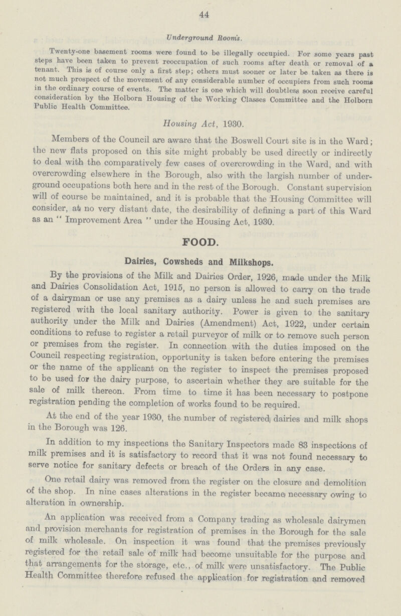 44 Underground Room's. Twenty-one basement rooms were found to be illegally occupied. For some years past steps have been taken to prevent reoccupation of such rooms after death or removal of a tenant. This is of course only a first step; others must sooner or later be taken as there is not much prospect of the movement of any considerable number of occupiers from such rooms in the ordinary course of events. The matter is one which will doubtless soon receive careful consideration by the Holborn Housing of the Working Classes Committee and the Holborn Public Health Committee. Housing Act, 1930. Members of the Council are aware that the Boswell Court site is in the Ward; the new flats proposed on this site might probably be used directly or indirectly to deal with the comparatively few cases of overcrowding in the Ward, and with overcrowding elsewhere in the Borough, also with the largish number of under ground occupations both here and in the rest of the Borough. Constant supervision will of course be maintained, and it is probable that the Housing Committee will consider, ab no very distant date, the desirability of defining a part of this Ward as an  Improvement Area  under the Housing Act, 1930. FOOD. Dairies, Cowsheds and Milkshops. By the provisions of the Milk and Dairies Order, 1926, made under the Milk and Dairies Consolidation Act, 1915, no person is allowed to carry on the trade of a dairyman or use any premises as a dairy unless he and such premises are registered with the local sanitary authority. Power is given to the sanitary authority under the Milk and Dairies (Amendment) Act, 1922, under certain conditions to refuse to register a retail purveyor of milk or to remove such person or premises from the register. In connection with the duties imposed on the Council respecting registration, opportunity is taken before entering the premises or the name of the applicant on the register to inspect the premises proposed to be used for the dairy purpose, to ascertain whether they are suitable for the sale of milk thereon. From time to time it has been necessary to postpone registration pending the completion of works found to be required. At the end of the year 1930, the number of registered dairies and milk shops in the Borough was 126. In addition to my inspections the Sanitary Inspectors made 83 inspections of milk premises and it is satisfactory to record that it was not found necessary to serve notice for sanitary defects or breach of the Orders in any case. One retail dairy was removed from the register on the closure and demolition of the shop. In nine cases alterations in the register became) necessary owing to alteration in ownership. An application was received from a Company trading as wholesale dairymen and provision merchants for registration of premises in the Borough for the sale of milk wholesale. On inspection it was found that the premises previously registered for the retail sale of milk had become unsuitable for the purpose and that arrangements for the storage, etc., of milk were unsatisfactory. The Public Health Committee therefore refused the application for registration and removed