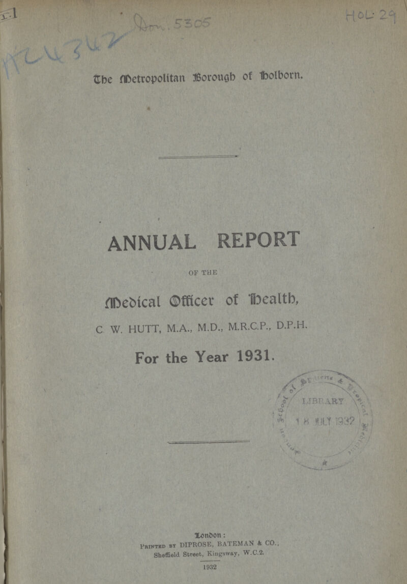 AC 4342 Don. 5305 HOL. 29 The Metropolitan Borough of Holborn. ANNUAL REPORT OF THE Medical officer of Health, C W. HUTT, M.A., M.D., M.R.C.P., D.P.H. For the Year 1931. London: Printed by DIPROSE, BATEMAN & CO., Sheffield Street, Kingsway, W.C.2. 1932