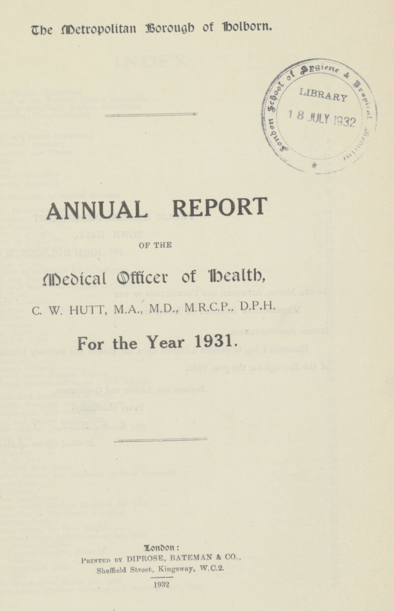 The Metropolitan Borough of Holborn. ANNUAL REPORT OF THE Medical officer of Health, C. W. HUTT, M.A., M.D., M.R.C.P., D.P.H. For the Year 1931. London: Printed by DIPROSE, BATEMAN & CO., Sheffield Street, Kingsway, W.C.2. 1932
