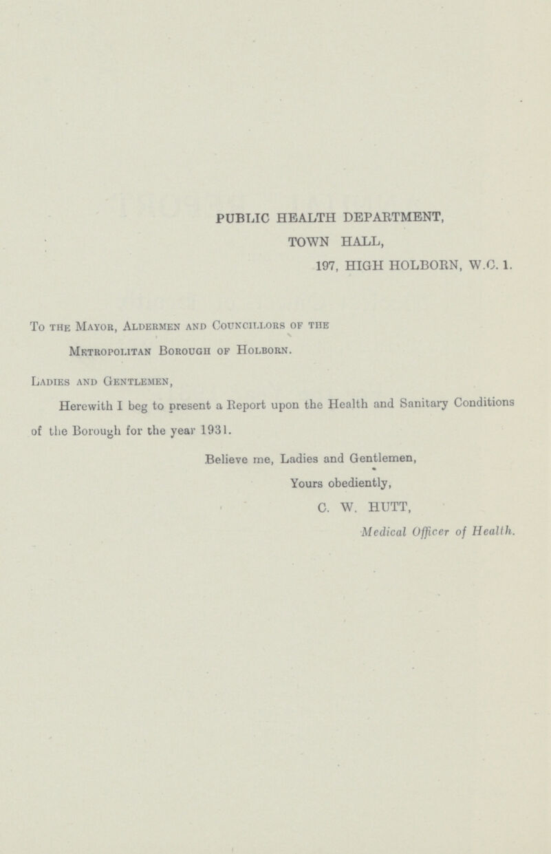 PUBLIC HEALTH DEPARTMENT, TOWN HALL, 197, HIGH HOLBORN, W.C.1. To the Mayor, Aldermen and Councillors of THE Metropolitan Borougii of Holborn. Ladies and Gentlemen, Herewith I beg to present a Report upon the Health and Sanitary Conditions of the Borough for the year 1931. Believe me, Ladies and Gentlemen, Yours obediently, C. W. HUTT, Medical Officer of Health.