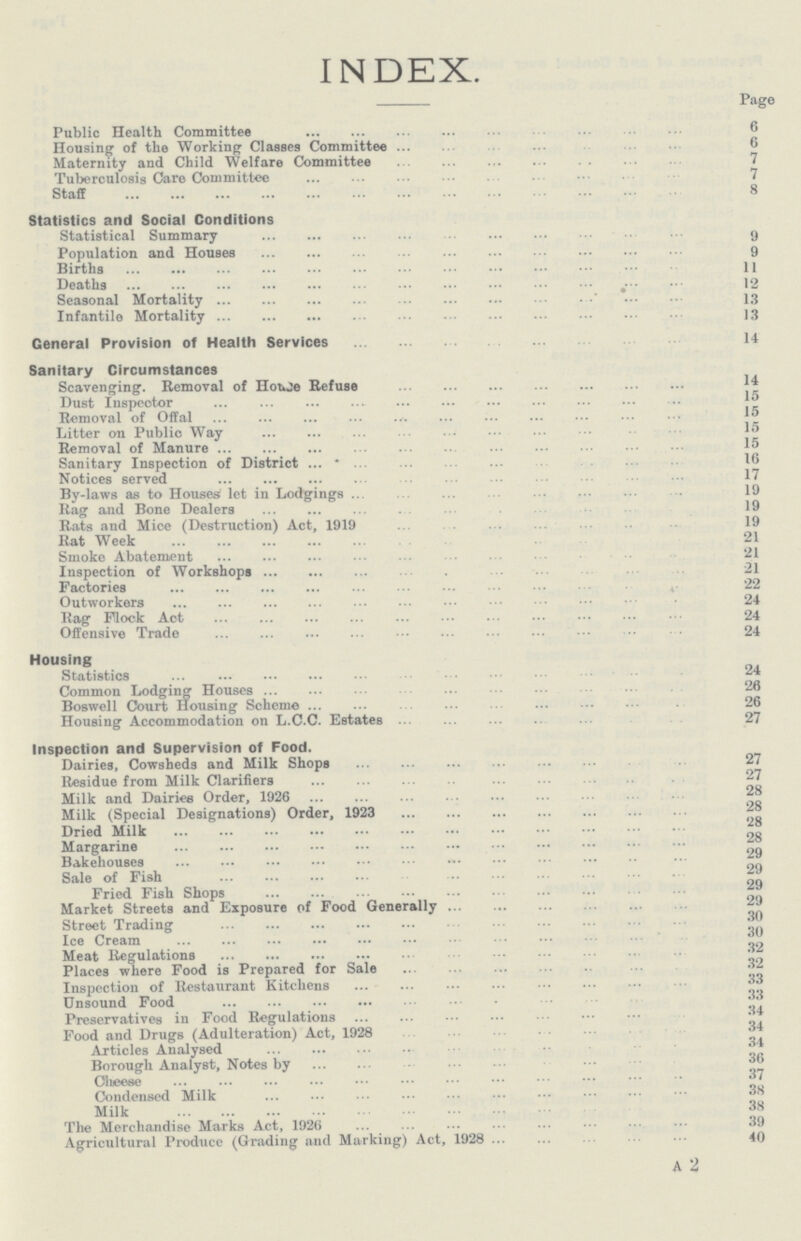 INDEX. Page Public Health Committee 6 Housing of the Working Classes Committee 6 Maternity and Child Welfare Committee 7 Tuberculosis Care Committee 7 Staff 8 Statistics and Social Conditions Statistical Summary 9 Population and Houses 9 Births 11 Deaths 12 Seasonal Mortality 13 Infantile Mortality 13 General Provision of Health Services 14 Sanitary Circumstances Scavenging. Removal of House Refuse 14 Dust Inspector 15 Removal of Offal 15 Litter on Public Way 15 Removal of Manure 15 Sanitary Inspection of District 16 Notices served 17 By-laws as to Houses let in Lodgings 19 Rag and Bone Dealers 19 Rats and Mice (Destruction) Act, 1919 19 Rat Week 21 Smoke Abatement 21 Inspection of Workshops 21 Factories 22 Outworkers 24 Rag Fllock Act 24 Offensive Trade 24 Housing Statistics 24 Common Lodging Houses 26 Boswell Court Housing Scheme 26 Housing Accommodation on L.C.C. Estates 27 Inspection and Supervision of Food. Dairies, Cowsheds and Milk Shops 27 Residue from Milk Clarifiers 27 Milk and Dairies Order, 1926 28 Milk (Special Designations) Order, 1923 28 Dried Milk 28 Margarine 28 Bakehouses 29 Sale of Fish 29 Fried Fish Shops 29 Market Streets and Exposure of Food Generally 29 Street Trading 30 Ice Cream 30 Meat Regulations 32 Places where Food is Prepared for Sale 32 Inspection of Restaurant Kitchens 33 Unsound Food 33 Preservatives in Food Regulations 34 Food and Drugs (Adulteration) Act, 1928 34 Articles Analysed 34 Borough Analyst, Notes by 36 Cheese 37 Condensed Milk 38 Milk 38 The Merchandise Marks Act, 1926 39 Agricultural Produce (Grading and Marking) Act, 1928 40 A 2
