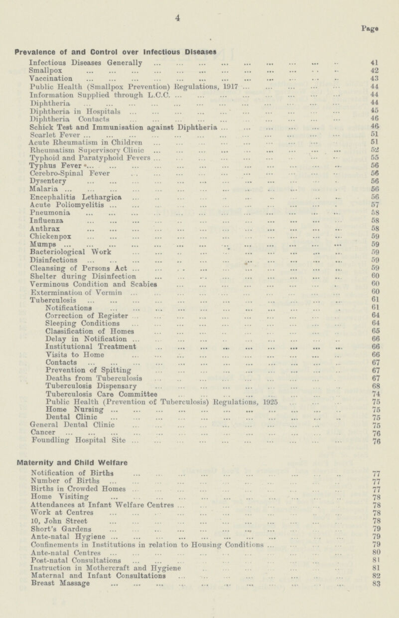 4 Pagg Prevalence of and Control over Infectious Diseases Infectious Diseases Generally 41 Smallpox 42 Vaccination 43 Public Health (Smallpox Prevention) Regulations, 1917 44 Information Supplied through L.C.C 44 Diphtheria 44 Diphtheria in Hospitals 45 Diphtheria Contacts 46 Schick Test and Immunisation against Diphtheria 46 Scarlet Fever 51 Acute Rheumatism in Children 51 Rheumatism Supervisory Clinic 52 Typhoid and Paratyphoid Fevers 55 Typhus Fever 56 Cerebro-Spinal Fever 56 Dysentery 56 Malaria 56 Encephalitis Lethargica 56 Acute Poliomyelitis 57 Pneumonia 58 Influenza 58 Anthrax 58 Cliickenpox 59 Mumps 59 Bacteriological Work 59 Disinfections 59 Cleansing of Persons Act 59 Shelter during Disinfection 60 Verminous Condition and Scabies 60 Extermination of Vermin 60 Tuberculosis 61 Notifications 61 Correction of Register 64 Sleeping Conditions 64 Classification of Homes 65 Delay in Notification 66 Institutional Treatment 66 Visits to Home 66 Contacts 67 Prevention of Spitting 67 Deaths from Tuberculosis 67 Tuberculosis Dispensary 68 Tuberculosis Care Committee 74 Public Health (Prevention of Tuberculosis) Regulations, 1925 75 Home Nursing 75 Dental Clinic 75 General Dental Clinic 75 Cancer 76 Foundling Hospital Site 76 Maternity and Child Welfare Notification of Births 77 Number of Births 77 Births in Crowded Homes 77 Home Visiting 78 Attendances at Infant Welfare Centres 78 Work at Centres 78 10, John Street 78 Short's Gardens 79 Ante-natal Hygiene 79 Confinements in Institutions in relation to Housing Conditions 79 Ante-natal Centres 80 Post-natal Consultations 81 Instruction in Mothercraft and Hygiene 81 Maternal and Infant Consultations 82 Breast Massage 83