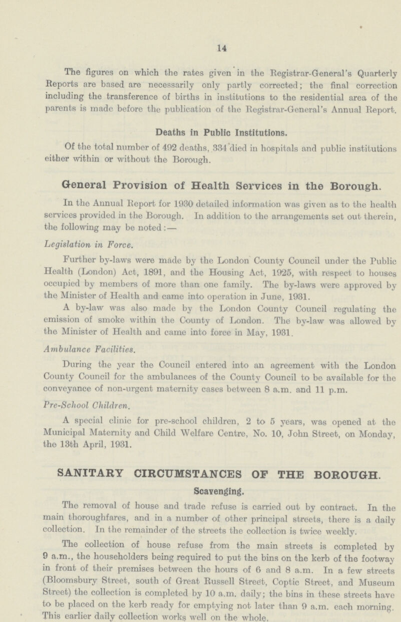 14 The figures on which the rates given in the Registrar-General's Quarterly Reports are based are necessarily only partly corrected; the final correction including the transference of births in institutions to the residential area of the parents is made before the publication of the Registrar-General's Annual Report. Deaths in Public Institutions. Of the total number of 492 deaths, 334 died in hospitals and public institutions either within or without the Borough. General Provision of Health Services in the Borough. In the Annual Report for 1930 detailed information was given as to the health services provided in the Borough. In addition to the arrangements set out therein, the following may be noted : — Legislation in Force. Further by-laws were made by the London County Council under the Public Health (London) Act, 1891, and the Housing Act, 1925, with respect to houses occupied by members of more than one family. The by-laws were approved by the Minister of Health and came into operation in June, 1931. A by-law was also made by the London County Council regulating the emission of smoke within the County of London. The by-law was allowed by the Minister of Health and came into force in May, 1931. Ambulance Facilities. During the year the Council entered into an agreement with the London County Council for the ambulances of the County Council to be available for the conveyance of non-urgent maternity cases between 8 a.m. and 11 p.m. Pre-School Children. A special clinic for pre-school children, 2 to 5 years, was opened at the Municipal Maternity and Child Welfare Centre, No. 10, John Street, on Monday, the 13th April, 1931. SANITARY CIRCUMSTANCES OF THE BOROUGH. Scavenging. The removal of house and trade refuse is carried out by contract. In the main thoroughfares, and in a number of other principal streets, there is a daily collection. In the remainder of the streets the collection is twice weekly. The collection of house refuse from the main streets is completed by 9 a.m., the householders being required to put the bins on the kerb of the footway in front of their premises between the hours of 6 and 8 a.m. In a few streets (Bloomsbury Street, south of Great Russell Street, Coptic Street, and Museum Street) the collection is completed by 10 a.m. daily; the bins in these streets have to be placed on the kerb ready for emptying not later than 9 a.m. each morning. This earlier daily collection works well on the whole.