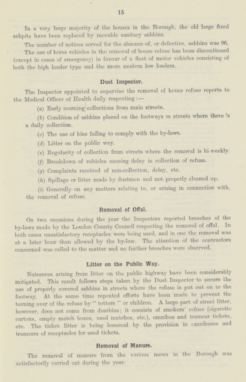 15 In a very large majority of the houses in the Borough, the old large fixed ashpits have been replaced by movable sanitary ashbins. The number of notices served for the absence of, or defective, ashbins was 96. The use of horse vehicles in the removal of house refuse has been discontinued (except in cases of emergency) in favour of a fleet of motor vehicles consisting of both the high loader type and the more modern low loaders. Dust Inspector. The Inspector appointed to supervise the removal of house refuse reports to the Medical Officer of Health daily respecting: — (a) Early morning collections from main streets. (b) Condition of ashbins placed on the footways in streets where there is a daily collection. (c) The use of bins failing to comply with the by-laws. (d) Litter on the public way. (e) Regularity of collection from streets where the removal is bi-weekly. (/) Breakdown of vehicles causing delay in collection of refuse. (g) Complaints received of non-collection, delay, etc. (h) Spillage or litter made by dustmen and not properly cleaned up. (i) Generally on any matters relating to, or arising in connection with, the removal of refuse. Removal of Offal. On two occasions during the year the Inspectors reported breaches of the by-laws made by the London County Council respecting the removal of offal. In both cases unsatisfactory receptacles were being used, and in one the removal was at a later hour than allowed by the by-law. The attention of the contractors concerned was called to the matter and no further breaches were observed. Litter on the Public Way. Nuisances arising from litter on the public highway have been considerably mitigated. This result follows steps taken by the Dust Inspector to secure the use of properly covered ashbins in streets where the refuse is put out on to the footway. At the same time repeated efforts have been made to prevent the turning over of the refuse by  totters  or children. A large part of street litter, however, does not come from dustbins; it consists of smokers' refuse (cigarette cartons, empty match boxes, used matches, etc.), omnibus and tramcar tickets, etc. The ticket litter is being lessened by the provision in omnibuses and tramcars of receptacles for used tickets. Removal of Manure. The removal of manure from the various mews in the Borough was satisfactorily carried out during the year.