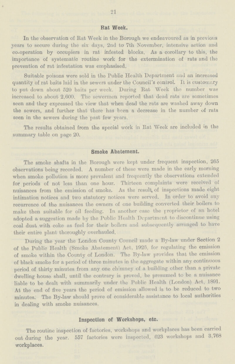 21 Rat Week. In the observation of Eat Week in the Borough we endeavoured as in previous years to secure during the six days, 2nd to 7th November, intensive action and co-operation by occupiers in rat infested blocks. As a corollary to this, the importance of systematic routine work for the extermination of rats and the prevention of rat infestation was emphasised. Suitable poisons were sold in the Public Health Department and an increased quantity of rat baits laid in the sewers under the Council's control. It is customary to put down about 520 baits per week. During Rat Week the number was increased to about 2,600. The sewermen reported that dead rats are sometimes seen and they expressed the view that when dead the rats are washed away down the sewers, and further that there has been a decrease in the number of rats seen in the sewers during the past few years. The results obtained from the special work in Rat Week are included in the summary table on page 20. Smoke Abatement. The smoke shafts in the Borough were kept under frequent inspection, 265 observations being recorded. A number of these were made in the early morning when smoke pollution is more prevalent and frequently the observations extended for periods of not less than one hour. Thirteen complaints were received of nuisances from the emission of smoke. As the result of inspections made eight intimation notices and two statutory notices were served. In order to avoid any recurrence of the nuisances the owners of one building converted their boilers to make then suitable for oil feeding. In another case the proprietor of an hotel adopted a suggestion made by the Public Health Department to discontinue using coal dust with coke as fuel for their boilers and subsequently arranged to have their entire plant thoroughly overhauled. During the year the London County Council made a By-law under Section 2 of the Public Health (Smoke Abatement) Act, 1926, for regulating the emission of smoke within the County of London. The By-law provides that the emission of black smoke for a period of three minutes in the aggregate within any continuous period of thirty minutes from any one chimney of a building other than a private dwelling house shall, until the contrary is proved, be presumed to be a nuisance liable to be dealt with summarily under the Public Health (London) Act, 1891. At the end of five years the period of emission allowed is to be reduced to two minutes. The By-law should prove of considerable assistance to local authorities in dealing with smoke nuisances. Inspection of Workshops, etc. The routine inspection of factories, workshops and workplaces has been carried out during the year. 557 factories were inspected, 623 workshops and 3,768 workplaces.