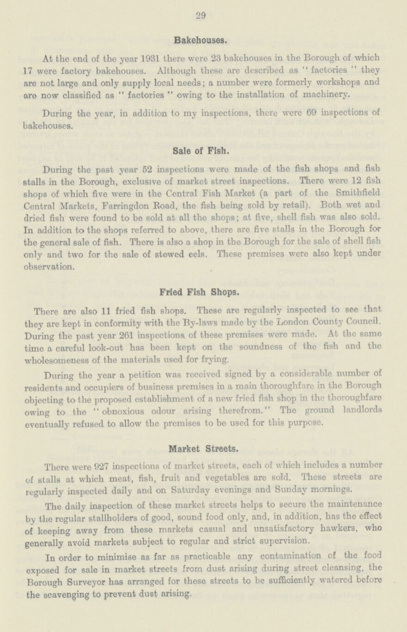 29 Bakehouses. At the end of the year 1931 there were 23 bakehouses in the Borough of which 17 were factory bakehouses. Although these are described as factories they are not large and only supply local needs; a number were formerly workshops and are now classified as  factories  owing to the installation of machinery. During the year, in addition to my inspections, there were 69 inspections of bakehouses. Sale of Fish. During the past year 52 inspections were made of the fish shops and fish stalls in the Borough, exclusive of market street inspections. There were 12 fish shops of which five were in the Central Fish Market (a part of the Smithfield Central Markets, Farringdon Road, the fish being sold by retail). Both wet and dried fish were found to be sold at all the shops; at five, shell fish was also sold. In addition to the shops referred to above, there are five stalls in the Borough for the general sale of fish. There is also a shop in the Borough for the sale of shell fish only and two for the sale of stewed eels. These premises were also kept under observation. Fried Fish Shops. There are also 11 fried fish shops. These are regularly inspected to see that they are kept in conformity with the By-laws made by the London County Council. During the past year 261 inspections of these premises were made. At the same time a careful look-out has been kept on the soundness of the fish and the wholesomeness of the materials used for frying. During the year a petition was received signed by a considerable number of residents and occupiers of business premises in a main thoroughfare in the Borough objecting to the proposed establishment of a new fried fish shop in the thoroughfare owing to the obnoxious odour arising therefrom. The ground landlords eventually refused to allow the premises to be used for this purpose. Market Streets. There were 927 inspections of market streets, each of which includes a number of stalls at which meat, fish, fruit and vegetables are sold. These streets are regularly inspected daily and on Saturday evenings and Sunday mornings. The daily inspection of these market streets helps to secure the maintenance by the regular stallholders of good, sound food only, and, in addition, has the effect of keeping away from these markets casual and unsatisfactory hawkers, who generally avoid markets subject to regular and strict supervision. In order to minimise as far as practicable any contamination of the food exposed for sale in market streets from dust arising during street cleansing, the Borough Surveyor has arranged for these streets to be sufficiently watered before the scavenging to prevent dust arising.