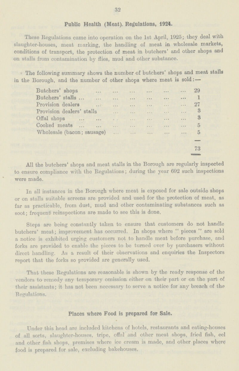 32 Public Health (Meat). Regulations, 1924. These Regulations came into operation on the 1st April, 1925; they deal with slaughter-houses, meat marking, the handling of meat in wholesale markets, conditions of transport, the protection of meat in butchers' and other shops and on stalls from contamination by flies, mud and other substance. The following summary shows the number of butchers' shops and meat stalls in the Borough, and the number of other shops where meat is sold:— Butchers' shops 29 Butchers' stalls 1 Provision dealers 27 Provision dealers' stalls 3 Offal shops 3 Cooked meats 5 Wholesale (bacon; sausage) 5 73 All the butchers' shops and meat stalls in the Borough are regularly inspected to ensure compliance with the Regulations; during the year 692 such inspections were made. In all instances in the Borough where meat is exposed for sale outside shops or on stalls suitable screens are provided and used for the protection of meat, as far as practicable, from dust, mud and other contaminating substances such as soot; frequent) reinspections are made to see this is done. Steps are being constantly taken to ensure that customers do not handle butchers' meat; improvement has occurred. In shops where pieces are sold a notice is exhibited urging customers not to handle meat before purchase, and forks are provided to enable the pieces to be turned over by purchasers without direct handling. As a result of their observations and enquiries the Inspectors report that the forks so provided are generally used. That these Regulations are reasonable is shown by the ready response of the vendors to remedy any temporary omission either on their part or on the part of their assistants; it has not been necessary to serve a notice for any breach of the Regulations. Places where Food is prepared for Sale. Under this head are included kitchens of hotels, restaurants and eating-houses of all sorts, slaughter-houses, tripe, offal and other meat shops, fried fish, eel and other fish shops, premises where ice cream is made, and other places where food is prepared for sale, excluding bakehouses.