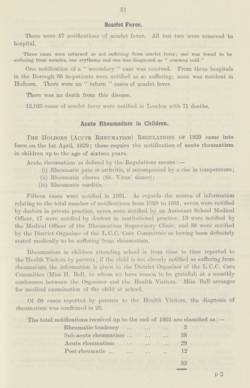 51 Scarlet Fever. There were 57 notifications of scarlet fever. All but two were removed to hospital. Three cases were returned as not suffering from scarlet fever; one was found to be suffering from measles, one erythema and one was diagnosed as  common cold. One notification of a secondary case was received. From three hospitals in the Borough 36 in-patients were notified as so suffering; none was resident in Holborn. There were no return cases of scarlet fever. There was no death from this disease. 12,025 cases of scarlet fever were notified in London with 71 deaths. Acute Rheumatism in Children. The Holborn (Acute Rheumatism) Regulations of 1929 came into force on the 1st April, 1929; these require the notification of acute rheumatism in children up to the age of sixteen years. Acute rheumatism as defined by the Regulations means:— (i) Rheumatic pain or arthritis, if accompanied by a rise in temperature; (ii) Rheumatic chorea (St. Vitus' dance); (iii) Rheumatic carditis. Fifteen cases were notified in 1931. As regards the source of information relating to the total number of notifications from 1929 to 1931, seven were notified by doctors in private practice, seven were notified by an Assistant School Medical Officer, 17 were notified by doctors in institutional practice, 13 were notified by the Medical Officer of the Rheumatism Supervisory Clinic, and 38 were notified by the District Organiser of the L.C.C. Care Committee as having been definitely stated medically to be suffering from rheumatism. Rheumatism in children attending school is from time to time reported to the Health Visitors by parents; if the child is not already notified as suffering from rheumatism the information is given to the District Organiser of the L.C.C. Care Committee (Miss H. Bell, to whom we have reason to be grateful) at a monthly conference between the Organiser and the Health Visitors. Miss Bell arranges for medical examination of the child at school. Of 68 cases reported by parents to the Health Visitors, the diagnosis of rheumatism was confirmed in 26. The total notifications received up to the end of 1931 are classified as:— Rheumatic tendency 3 Sub-acute rheumatism ... 38 Acute rheumatism 29 Post-rheumatic ... 12 82 P 2