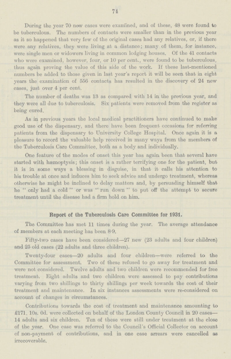 74 During the year 70 new cases were examined, and of these, 48 were found to be tuberculous. The numbers of contacts were smaller than in the previous year as it so happened that very few of the original cases had any relatives, or, if there were any relatives, they were living at a distance; many of them, for instance, were single men or widowers living in common lodging houses. Of the 41 contacts who were examined, however, four, or 10 per cent., were found to be tuberculous, thus again proving the value of this side of the work. If these last-mentioned numbers be added to those given in last year's report it will be seen that in eight years the examination of 556 contacts has resulted in the discovery of 24 new cases, just over 4 per cent. The number of deaths was 13 as compared with 14 in the previous year, and they were all due to tuberculosis. Six patients were removed from the register as being cured. As in previous years the local medical practitioners have continued to make good use of the dispensary, and there have been frequent occasions for referring patients from the dispensary to University College Hospital. Once again it is a pleasure to record the valuable help received in many ways from the members of the Tuberculosis Care Committee, both as a body and individually. One feature of the modes of. onset this year has again been that several have started with haemoptysis; this onset is a rather terrifying one for the patient, but it is in some ways a blessing in disguise, in that it calls his attention to his trouble at once and induces him to seek advice and undergo treatment, whereas otherwise he might be inclined to delay matters and, by persuading himself that he only had a cold or was run down  to put off the attempt to secure treatment until the disease had a firm hold on him. Report of the Tuberculosis Care Committee for 1931. The Committee has met 11 times during the year. The average attendance of members at each meeting has been 8.9. Fifty-two cases have been considered—27 new (23 adults and four children) and 25 old cases (22 adults and three children). Twenty-four cases—20 adults and four children—were referred to the Committee for assessment. Two of these refused to go away for treatment and were not considered. Twelve adults and two children were recommended for free treatment. Eight adults and two children were assessed to pay contributions varying from two shillings to thirty shillings per week towards the cost of their treatment and maintenance. In six instances assessments were re-considered on account of changes in circumstances. Contributions towards the cost of treatment and maintenance amounting to £171. 10s. Od. were collected on behalf of the London County Council in 20 cases— 14 adults and six children. Ten of these were still under treatment at the close of the year. One case was referred to the Council's Official Collector on account of non-payment of contributions, and in one case arrears were cancelled as irrecoverable.
