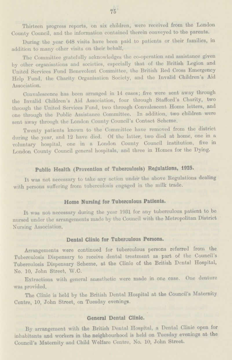 75 Thirteen progress reports, on six children, were received from the London County Council, and the information contained therein conveyed to the parents. During the year 648 visits have been paid to patients or their families, in addition to many other visits on their behalf. The Committee gratefully acknowledges the co-operation and assistance given by other organisations and societies, especially that of the British Legion and United Services Fund Benevolent Committee, the British Bed Cross Emergency Help Fund, the Charity Organisation Society, and the Invalid Children's Aid Association. Convalescence has been arranged in 14 cases; five were sent away through the Invalid Children's Aid Association, four through Stafford's Charity, two through the United Services Fund, two through Convalescent Home letters, and one through the Public Assistance Committee. In addition, two children were sent away through the London County Council's Contact Scheme. Twenty patients known to the Committee have removed from the district during the year, and 12 have died. Of the latter, two died at home, one in a voluntary hospital, one in a London County Council institution, five in London County Council general hospitals, and three in Homes for the Dying. Public Health (Prevention of Tuberculosis) Regulations, 1925. It was not necessary to take any action under the above Regulations dealing with persons suffering from tuberculosis engaged in the milk trade. Home Nursing for Tuberculous Patients. It was not necessary during the year 1931 for any tuberculous patient to be nursed under the arrangements made by the Council with the Metropolitan District Nursing Association. Dental Clinic for Tuberculous Persons. Arrangements were continued for tuberculous persons referred from the Tuberculosis Dispensary to receive dental treatment as part of the Council's Tuberculosis Dispensary Scheme, at the Clinic of the British Dental Hospital, No. 10, John Street, W.C. Extractions with general anaesthetic were made in one case. One denture was provided. The Clinic is held by the British Dental Hospital at the Council's Maternity Centre, 10, John Street, on Tuesday evenings. General Dental Clinic. By arrangement with the British Dental Hospital, a Dental Clinic open for inhabitants and workers in the neighbourhood is held on Tuesday evenings at the Council's Maternity and Child Welfare Centre, No. 10, John Street.