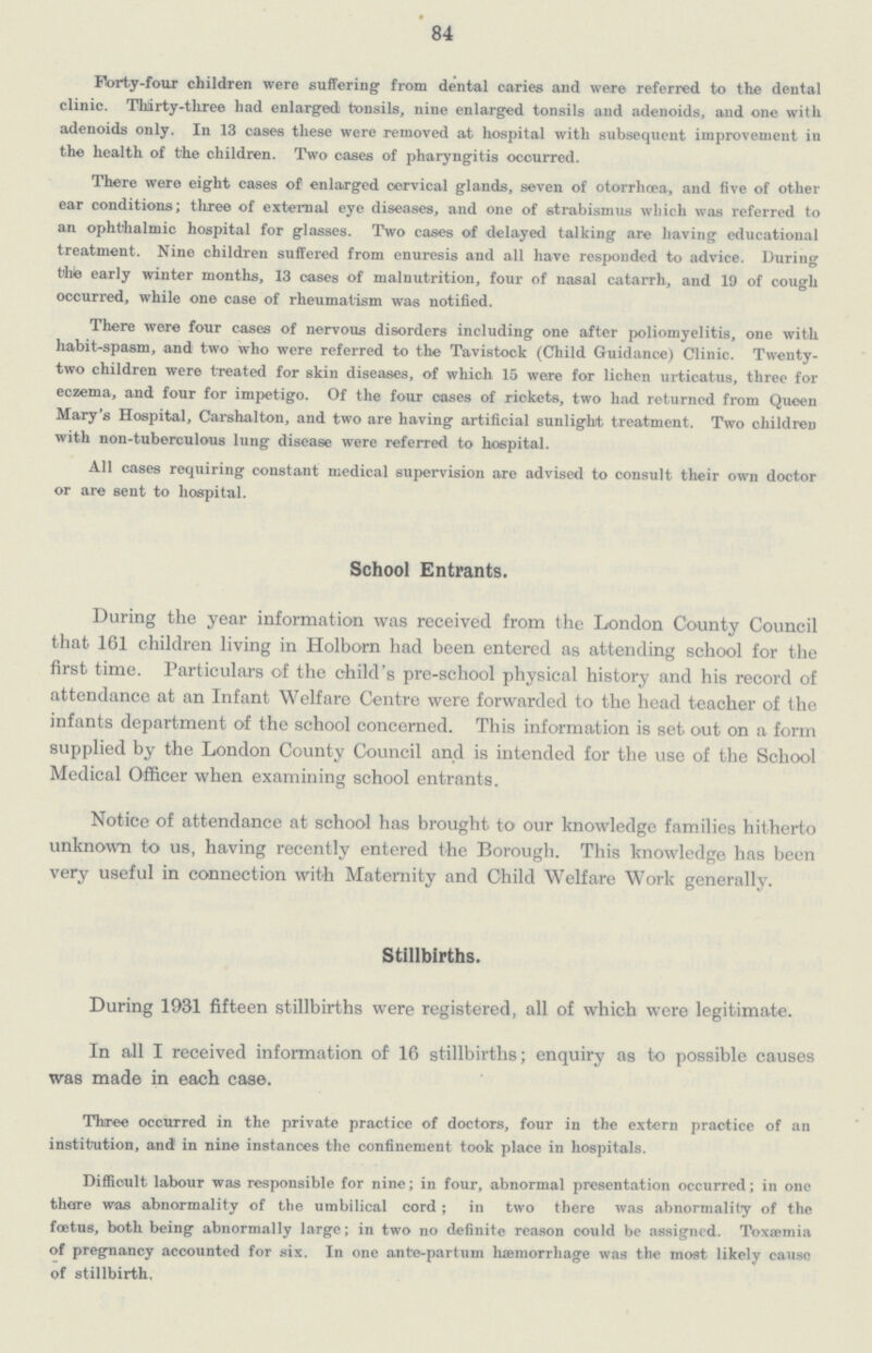 84 Forty-four children were suffering from dental caries and were referred to the dental clinic. Thirty-three had enlarged tonsils, nine enlarged tonsils and adenoids, and one with adenoids only. In 13 cases these were removed at hospital with subsequent improvement in the health of the children. Two cases of pharyngitis occurred. There were eight cases of enlarged cervical glands, seven of otorrhoea, and five of other ear conditions; three of external eye diseases, and one of strabismus which was referred to an ophthalmic hospital for glasses. Two cases of delayed talking are having educational treatment. Nine children suffered from enuresis and all have responded to advice. During the early winter months, 13 cases of malnutrition, four of nasal catarrh, and 19 of cough occurred, while one case of rheumatism was notified. There were four cases of nervous disorders including one after poliomyelitis, one with habit-spasm, and two who were referred to the Tavistock (Child Guidance) Clinic. Twenty two children were treated for skin diseases, of which 15 were for lichen urticatus, three for eczema, and four for impetigo. Of the four cases of rickets, two had returned from Queen Mary's Hospital, Carshalton, and two are having artificial sunlight treatment. Two children with non-tuberculous lung disease were referred to hospital. All cases requiring constant medical supervision are advised to consult their own doctor or are sent to hospital. School Entrants. During the year information was received from the London County Council that 161 children living in Holborn had been entered as attending school for the first time. Particulars of the child's pre-school physical history and his record of attendance at an Infant Welfare Centre were forwarded to the head teacher of the infants department of the school concerned. This information is set out on a form supplied by the London County Council and is intended for the use of the School Medical Officer when examining school entrants. Notice of attendance at school has brought to our knowledge families hitherto unknown to us, having recently entered the Borough. This knowledge has been very useful in connection with Maternity and Child Welfare Work generally. Stillbirths. During 1931 fifteen stillbirths were registered, all of which were legitimate. In all I received information of 16 stillbirths; enquiry as to possible causes was made in each case. Three occurred in the private practice of doctors, four in the extern practice of an institution, and in nine instances the confinement took place in hospitals. Difficult labour was responsible for nine; in four, abnormal presentation occurred; in one thore was abnormality of the umbilical cord; in two there was abnormality of the foetus, both being abnormally large; in two no definite reason could be assigned. Toxaemia of pregnancy accounted for six. In one ante-partum haemorrhage was the most likely cause of stillbirth.