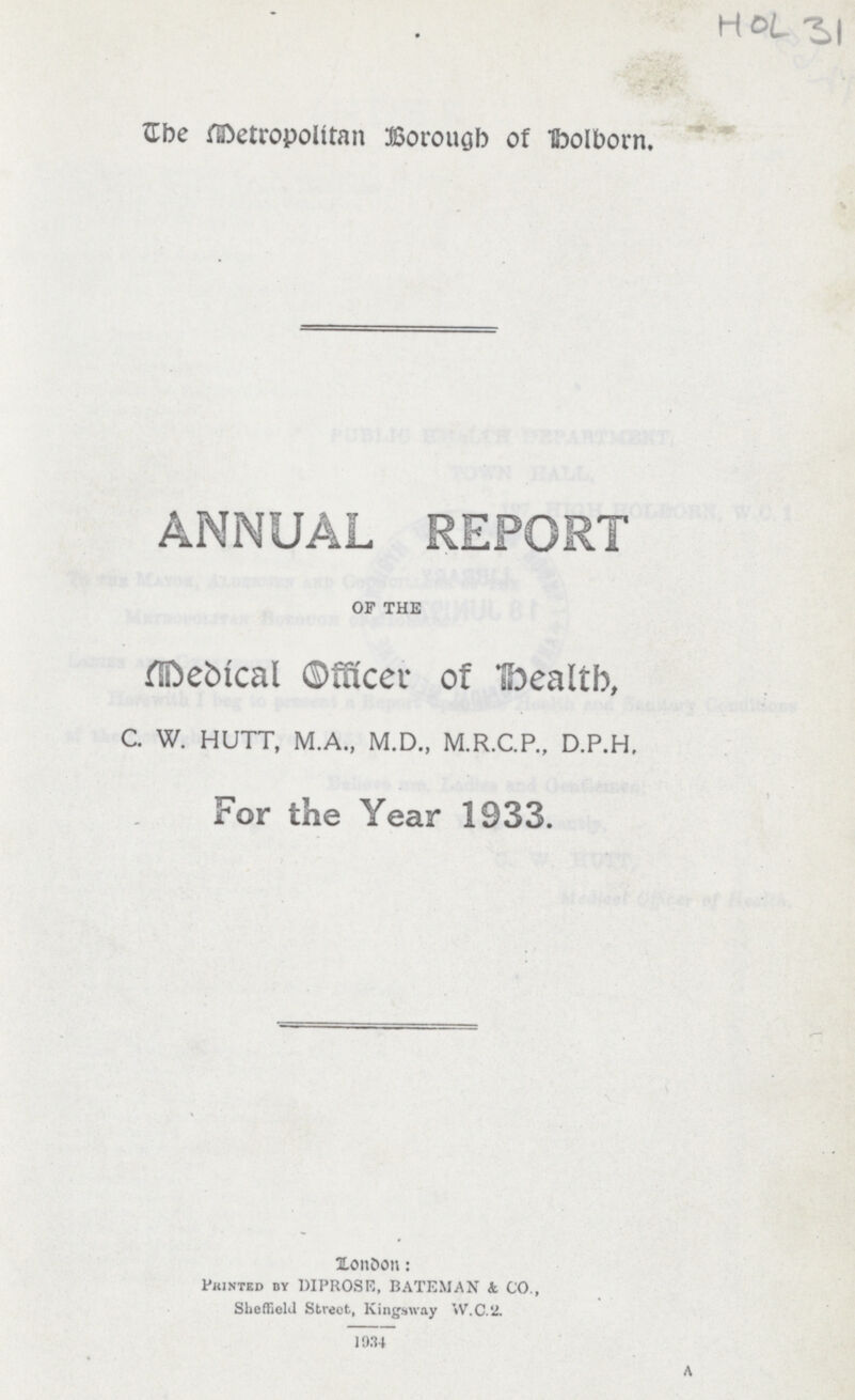 a HOL31 The Metropolitan Borough of Holborn. ANNUAL REPORT OF THE Medical Officer of Health, C. W. HUTT, M.A., M.D., M.R.C.P., D.P.H. For the Year 1933. London: Printed by DIPROSE, BATEMAN & CO., Sheffield Street, Kingsway W.C.2. 1934