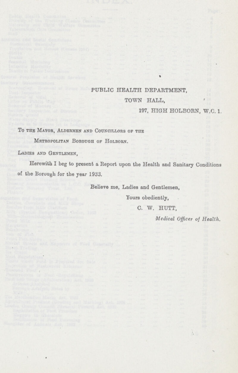 PUBLIC HEALTH DEPARTMENT, TOWN HALL, 197, HIGH HOLBORN, W.C. 1. To the Mayor, Aldermen and Councillors op the Mktropolitan Borough of Holborn. Ladies and Gentlemen, Herewith I beg to present a Report upon the Health and Sanitary Conditions of the Borough for the year 1933. Believe me, Ladies and Gentlemen, Yours obediently, C. W. HUTT, Medical Officer of Health.