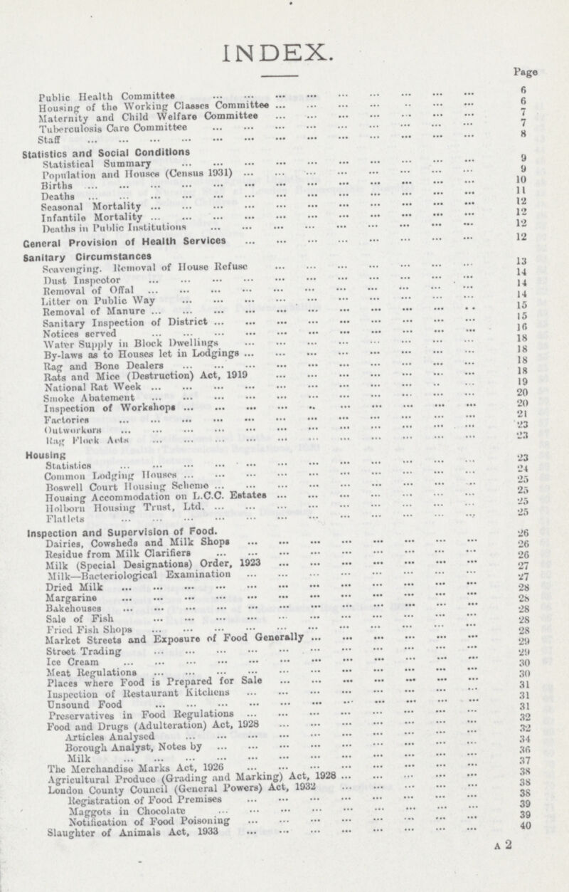 A 2 INDEX. Page Public Health Committee 6 Housing of the Working Classes Committee 6 Maternity and Child Welfare Committee 7 Tuberculosis Care Committee 7 Staff 8 Statistics and Social Conditions Statistical Summary 9 Population and Houses (Census 1931) 9 Births 10 Deaths 11 Seasonal Mortality 12 Infantile Mortality 12 Deaths in Public Institutions 12 General Provision of Health Services 12 Sanitary Circumstances Scavenging. llcmoval of House Refuse 13 Dust Inspeotor Removal of Offal 14 Litter on Public Way 14 Removal of Manure 15 Sanitary Inspection of District 15 Notices served 10 Water Supply in Block Dwellings 18 By-laws as to Houses let in Lodgings 18 Rag and Bone Dealers 18 Rats and Mice (Destruction) Act, 1919 18 National Rat Week 19 Smoke Abatement 20 Inspection of Workshops 20 Factories 21 Out workers 23 Rag Flock Acts 23 Housing Statistics 23 Common Lodging Houses 24 Boswell Court Housing Scheme 25 Housing Accommodation on L.C.C. Estates 25 Holboru Housing Trust, Ltd 25 Flatlets 25 Inspection and Supervision of Food. ,. Dairies, Cowsheds and Milk Shops 26 Residue from Milk Clarifiers 26 Milk (Special Designations) Order, 1923 26 Milk—Bacteriological Examination 27 Dried Milk 27 Margarine 28 Bakehouses 28 Sale of Fish 28 Fried Fish Shops 28 Market Streets and Exposure of Food Generally 28 Street Trading 29 Ice Cream 29 Meat Regulations 30 Places where Food is Prepared for Sale 30 Inspection of Restaurant Kitchens 31 Unsound Food 31 Preservatives in Food Regulations 31 Food and Drugs (Adulteration) Act, 1928 32 Articles Analysed 32 Borough Analyst, Notes by 34 Milk 36 The Merchandise Marks Act, 1926 37 Agricultural Produce (Grading and Marking) Act, 1928 38 London County Council (General Powers) Act, 1932 38 Registration of Food Premises 38 Maggots in Chocolate 39 Notification of Food Poisoning 39 Slaughter of Animals Act, 1933 40