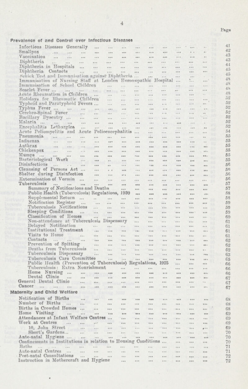 4 Page Prevalence of and Control over Infectious Diseases Infectious Diseases Generally 41 Smallpox 42 Vaccination 43 Diphtheria 43 Diphtheria in Hospitals 44 Diphtheria Contacts 45 Si-liit-k Test anil Immunisation against' Diphtheria 45 Immunisation of Nursing Stuff at London Homoeopathic Hospital 48 Immunisation of School Children 48 Scarlet Fever 48 Acute Rheumatism in Children 48 Holidays for Rheumatic Children 52 Typhoid and Paratyphoid Fevers 52 Typhus Fever 52 Corobro-Spinal Fever 52 Bacillary Dysentry 52 Malaria 52 Encephalitis Lethargies 52 Acute Poliomyelitis and Acute Polioencephalitis 54 Pneumonia 55 Influenza 55 Anthrax 55 Cliickenpox 55 Mumps 55 Bacteriological Work 55 Disinfections 56 Cleansing of Persons Act 56 Shelter during Disinfection 56 Extermination of Vermin 56 Tuberculosis 57 Summary of Notifications and Deaths 57 Public Health (Tuberculosis) Regulations, 1930 58 Supplemental Return 58 Notification Register 59 Tuberculosis Notifications 59 Sleeping Conditions 59 Classification of Homes 60 Non-attendance at Tuberculosis Dispensary 61 Delayed Notification 61 Institutional Treatment 61 Visits to Home 61 Contacts 62 Prevention of Spitting 62 Deaths from Tuberculosis 62 Tuberculosis Dispensary 63 Tuberculosis Care Committee 65 Public Health (Prevention of Tuberculosis) Regulations, 1925 66 Tuberculosis: Extra Nourishment 66 Home Nursing 66 Dental Clinic 67 General Dental Clinic 67 Cancer 67 Maternity and Child Welfare Notification of Births 68 Number of Births 68 Births in Crowded Homes 68 Home Visiting 69 Attendances at Infant Welfare Centres 69 Work at Centres 69 10, John Street 69 Short's Gardens 70 Ante-natal Hygiene 70 Confinements iu Institutions in relation to Housing Conditions 70 Baths 71 Aute-natal Centres 71 Post-natal Consultations 72 InstTuction in Mothercraft and Hygiene 72