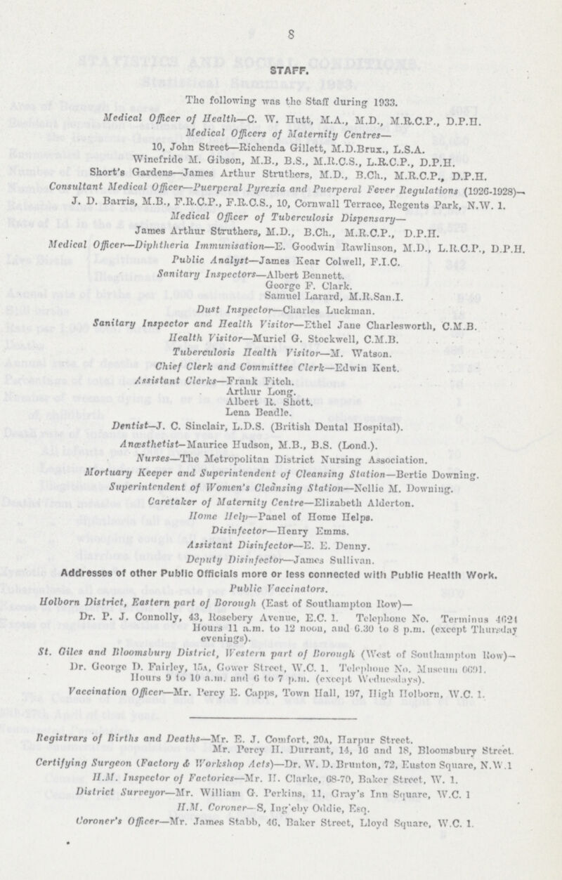 8 STAFF. The following was the Staff during 1933. Medical Officer of Health—C. W. Hutt, M.A., M.D., M.R.C.P., DP.H. Medical Officers of Maternity Centres— 10, John Street—Richenda Gillett, M.D.Brux., L.S.A. Winefride M. Gibson, M.B., B.S., M.R.C.S., L.R.C.P., D.P.H. Short's Gardens—James Arthur Struthers, M.D., B.Ch., M.R.C.P., D.P.H. Consultant Medical Officer—Puerperal Pyrexia and Puerperal Fever Regulations (1926-1928)— J. D. Barris, M.B., F.R.C.P., F.R.C.S., 10, Cornwall Terrace, Begents Park, N.W. 1. Medical Officer of Tuberculosis Dispensary— James Arthur Struthers, M.D., B.Ch., M.R.C.P., D.P.H. Medical Officer—Diphtheria Immunisation—E. Goodwin Rawlins on, M.D., L.R.C.P., D.P.H. Public Analyst—James Hear Colwell, F.I.C. Sanitary Inspectors—Albert Bennett. George F. Clark. Samuel Larard, M.R.San.I. Dust Inspector—Charles Lucknian. Sanitary Inspector and Health Visitor—Ethel Jane Charlesworth, C.M.B. Health Visitor—Muriel G. Stockwell, C.M.B. Tuberculosis Health Visitor—M. Watson. Chief Clerk and Committee Clerk—Edwin Kent. Assistant Clerks—Frank Fitch. Arthur Long. Albert R. Shott. Lena Beadle. Dentist—J. C. Sinclair, L.D.S. (British Dental Hospital). Ancestlietist— Maurice Hudson, M.B., B.S. (Lond.). Nurses—The Metropolitan District Nursing Association. Mortuary Keeper and Superintendent of Cleansing Station—Bertie Downing. Superintendent of Women's Cleansing Station—Nellie M. Downing. Caretaker of Maternity Centre—Elizabeth Alderton. Home Help—Panel of Home Helps. Disinfector—Henry Emms. Assistant Disinfector—E. E. Denny. Deputy Disinfector—James Sullivan. Addresses of other Public Officials more or less connected with Public Health Work. Public Vaccinators. Holborn District, Eastern part of Borough (East of Southampton Row)— Dr. P. J. Connolly, 43, Rosebery Avenue, E.C. 1. Telephone No. Terminus 4624 Hours 11 .a.m. to 12 noon, and 6.30 to 8 p.m. (except Thursday evenings). St. Giles and Bloomsbury District, Western part of Borough (West of Southampton Row)— Dr. George D. Fairley, 15a, Cower Street, W.C. 1. Telephone No. Museum 6691. Hours 9 to 10 a.m. and 6 to 7 p.m. (except Wednesdays). Vaccination Officer—Mr. Percy E. Capps, Town Hall, 197, High Holborn, W.C. 1. Registrars of Births and Deaths—Mr. E. J. Comfort, 20a, Harpur Street. Mr. Percy H. Durrant, 14, 16 and 18, Bloomsbury Street. Certifying Surgeon (.Factory & Workshop Acts)—Dr. W. D. Brunton, 72, Euston Square, N.W.1 H.M. Inspector of Factories—Mr. H. Clarke, 68-70, Baker Street, W. 1. District Surveyor—Mr. William G. Perkins, 11, Gray's Inn Square, W.C. 1 H.M. Coroner—S, Ing'eby Oddie, Esq. Coroner's Officer—Mr. James Stabb, 46. Baker Street, Lloyd Square, W.C. 1.