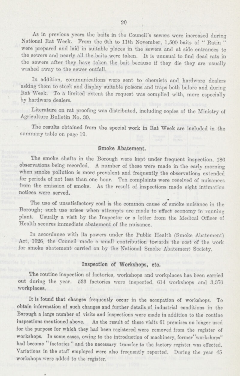 20 As in previous years the baits in the Council's sewers were increased during National Rat Week. From the 6th to 11th November, 1,500 baits of Batin were prepared and laid in suitable places in the sewers and at side entrances to the sewers and nearly all the baits were taken. It is unusual to find dead rats in the sewers after they have taken the bait because if they die they are usually washed away to the sewer outfall. In addition, communications were sent to chemists and hardware dealers asking them to stock and display suitable poisons and traps both before and during Eat Week. To a limited extent the request was complied with, more especially by hardware dealers. Literature on rat proofing was distributed, including copies of the Ministry of Agriculture Bulletin No. 30. The results obtained from the special work in Eat Week are included in the summary table on page 19. Smoke Abatement. The smoke shafts in the Borough were kept under frequent inspection, 186 observations being recorded. A number of these were made in the early morning when smoke pollution is more prevalent and frequently the observations extended for periods of not less than one hour. Ten complaints were received of nuisances from the emission of smoke. As the result of inspections made eight intimation notices were served. The use of unsatisfactory coal is the common cause of smoke nuisance in the Borough; such use arises when attempts arc made to effect economy in running plant. Usually a visit by the Inspector or a letter from the Medical Officer of Health secures immediate abatement of the nuisance. In accordance with its powers under the Public Health (Smoke Abatement) Act, 1926, the Council made a small contribution towards the cost of the work for smoke abatement carried on by the National Smoke Abatement Society. Inspection of Workshops, etc. The routine inspection of factories, workshops and workplaces has been carried out during the year. 533 factories were inspected, 614 workshops and 3,376 workplaces. It is found that changes frequently occur in the occupation of workshops. To obtain information of such changes and further details of industrial conditions in the Borough a large number of visits and inspections were made in addition to the routine inspections mentioned above. As the result of these visits 61 premises no longer used for the purpose for which they had been registered were removed from the register of workshops. In some cases, owing to the introduction of machinery, formerworkshops had become factories and the necessary transfer to the factory register was effected. Variations in the staff employed were also frequently reported. During the year 45 workshops were added to the register.