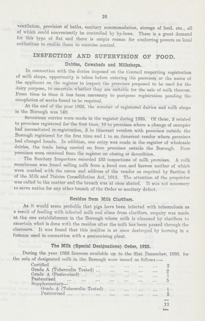 26 ventilation, provision of baths, sanitary accommodation, storage of food, etc., all of which could conveniently be controlled by by-laws. There is a great demand for this type of flat and there is ample reason for conferring powers on local authorities to enable them to exercise control. INSPECTION AND SUPERVISION OF FOOD. Dairies, Cowsheds and MIlkshops. In connection with the duties imposed on the Council respecting registration of milk shops, opportunity is taken before entering the premises or the name of the applicant on the register to inspect the premises proposed to be used for the dairy purpose, to ascertain whether they are suitable for the sale of milk thereon. From time to time it has been necessary to postpone registration pending the completion of works found to be required. At the end of the year 1933, the number of registered dairies and milk shops in the Borough was 140. Seventeen entries were made in the register during 1933. Of these, 3 related to premises registered for the first time, 10 to premises where a change of occupier had necessitated re-registration, 3 to itinerant vendors with premises outside the Borough registered for the first time and 1 to an itenerant vendor where premises had. changed hands. In addition, one entry was made in the register of wholesale dairies, the trade being carried on from premises outside the Borough. Four premises were removed from the register on closing or demolition. The Sanitary Inspectors recorded 135 inspections of milk premises. A milk roundsman was found selling milk from a hand can and barrow neither of which were marked with the name and address of the vendor as required by Section 6 of the Milk and Dairies Consolidation Act, 1915. The attention of the proprietor was called to the matter and the breach was at once abated. It was not necessary to serve notice for any other breach of the Order or sanitary defect. Residue from Milk Clarifiers. As it would seem probable that pigs have been infected with tuberculosis as a result of feeding with infected milk and slime from clarifiers, enquiry was made at the one establishment in the Borough where milk is cleansed by clarifiers to ascertain what is done with the residue after the milk has been passed through the cleansers. It was found that this residue is at once destroyed by burning in a furnace used in connection with a pasteurising plant. The Milk (Special Designations) Order, 1923. During the year 1933 licences available up to the 31st December, 1933, for the sole of designated milk in the Borough were issued as follows: — Certified 2 Grade A (Tuberculin Tested 2 Grade A (Pasteurised) 1 Pasteurised 5 Supplementary— Grade A (Tuberculin Tested) 1 Pasteurised 2 13