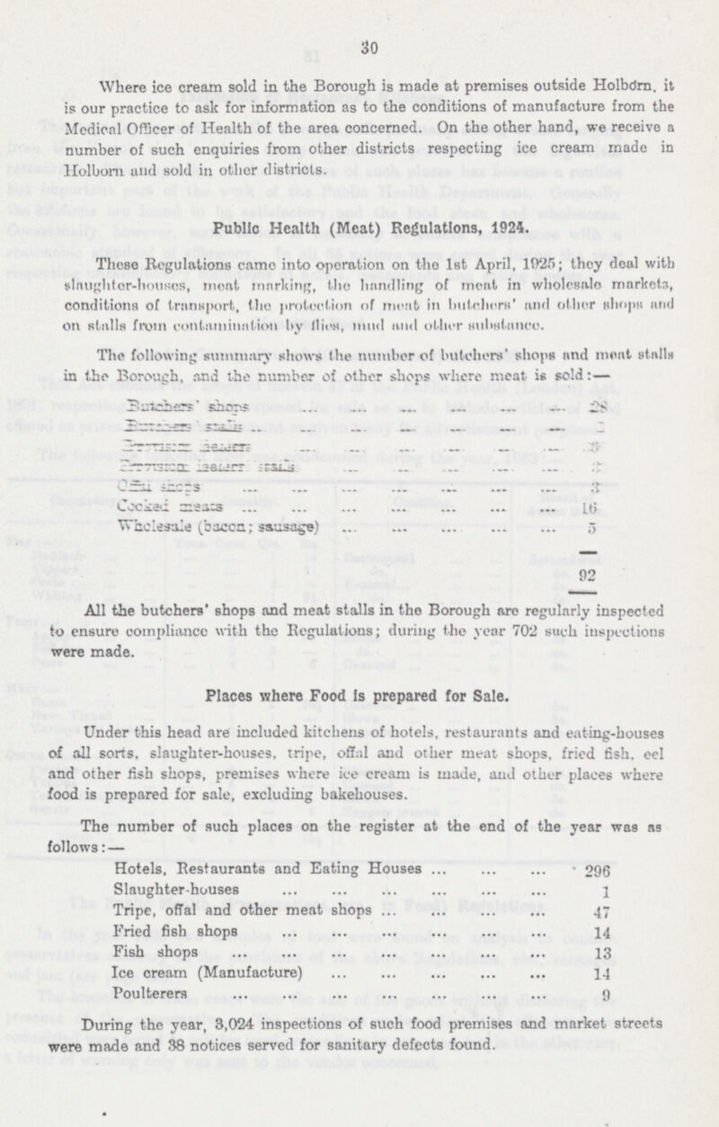 30 Where ice cream sold in the Borough is made at premises outside Holborn, it is our practice to ask for information as to the conditions of manufacture from the Medical Officer of Health of the area concerned. On the other hand, we receive a number of such enquiries from other districts respecting ice cream made in Holborn and sold in other districts. Public Health (Meat) Regulations, 1924. These Regulations came into operation on the 1st April, 1925; they deal with slaughter-houses, meat marking, the handling of meat in wholesale markets, conditions of transport, the protection of meat in butehes and other shops and On stalls from contamination by llios, mud and other submtsance. The following summary shows the number of butchers' shops and moat stalls in the Borough, and the number of other shops where meat is sold:— Butter shops 28 Buter stalls 2 Promasim henirs 36 ler isaer 35 Offical shops 3 cooked means 16 Wholesale (bacon.; sausage) 5 92 All the butchers' shops and meat stalls in the Borough are regularly inspected to ensure compliance with the Regulations; during the year 702 such inspections were made. Places where Food is prepared for Sale. Under this head are included kitchens of hotels, restaurants and eating-houses of all sorts, slaughter-houses, tripe, offal and other meat shops, fried fish, eel and other fish shops, premises where ice cream is made, and other places where food is prepared for sale, excluding bakehouses. The number of such places on the register at the end of the year was as follows: — Hotels, Restaurants and Eating Houses 296 Slaughter-houses 1 Tripe, offal and other meat shops 47 Fried fish shops 14 Fish shops 13 Ice cream (Manufacture) 14 Poulterers 9 During the year, 3,024 inspections of such food premises and market streets were made and 38 notices served for sanitary defects found.