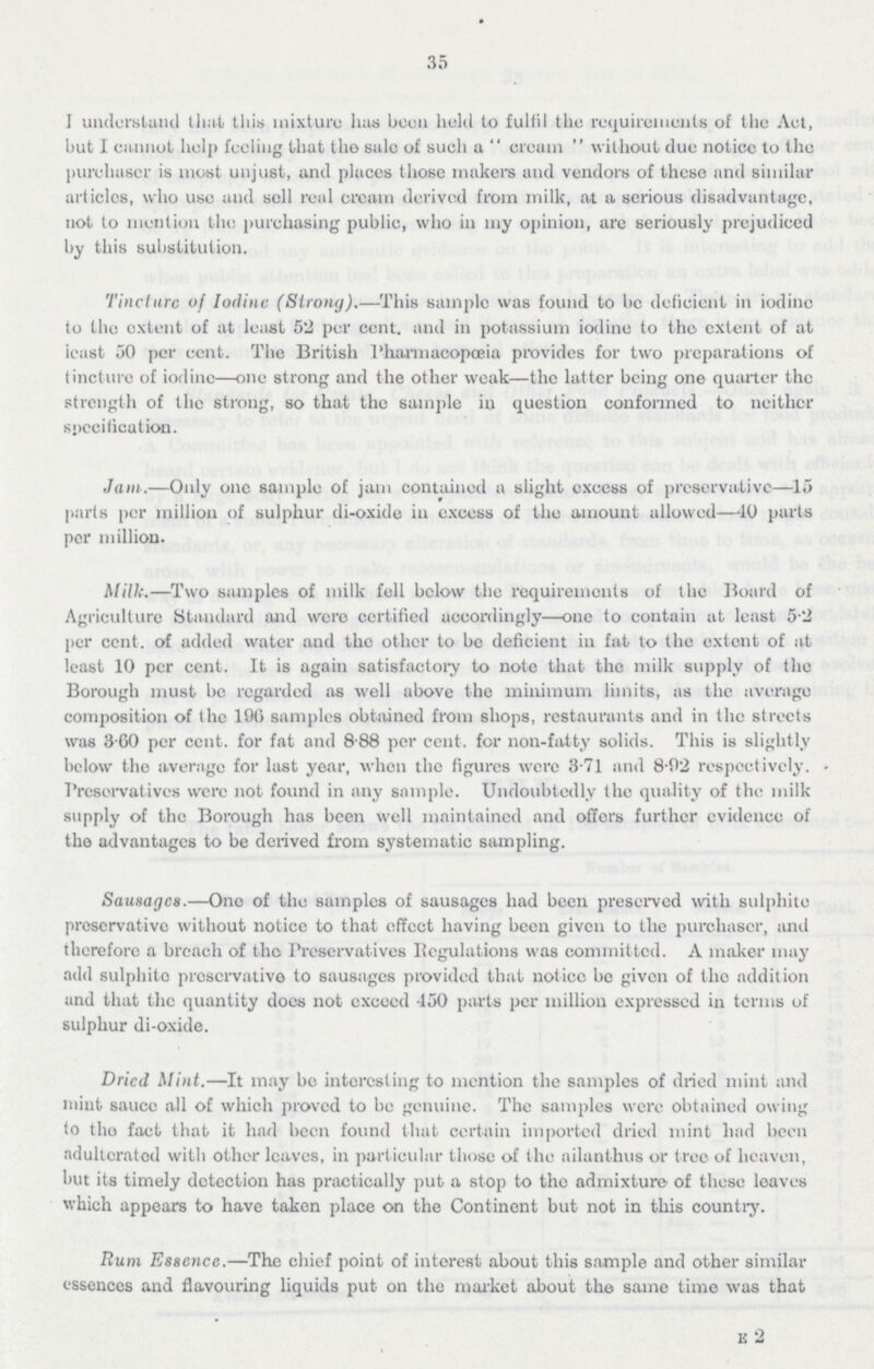 35 I understand that this mixture has been held to fulfil the requirements of the Aet, but I cannot help feeling that the sale of such a cream without due noticc to the purchaser is most unjust, and places those makers and vendors of these and similar articles, who use and sell real cream derived from milk, at a serious disadvantage, not to mention the purchasing public, who in my opinion, are seriously prejudiced by this substitution. Tine lure of Iodine (Strong).—This sample was found to be deficient in iodine to the extent of at least 52 per cent, and in potassium iodine to the extent of at least 50 per cent. The British Pharmacopoeia provides for two preparations of tincture of iodine—one strong and the other weak—the latter being one quarter the strength of the strong, so that the sample in question conformed to neither specification. Jam.—Only one sample of jam contained a slight excess of preservative—15 pads per million of sulphur di-oxide in excess of the amount allowed—40 parts per million. Milk.—Two samples of milk fell below the requirements of the Board of Agriculture Standard and were certified accordingly—one to contain at least 5-2 per cent, of added water and the other to be deficient in fat to the extent of at least 10 per cent. It is again satisfactory to note that the milk supply of the Borough must be regarded as well above the minimum limits, as the average composition of the 196 samples obtained from shops, restaurants and in the streets was 3-60 per cent, for fat and 8.88 per cent, for non-fatty solids. This is slightly below the average for last year, when the figures were 3.71 and 8.92 respectively. Preservatives were not found in any sample. Undoubtedly the quality of the milk supply of the Borough has been well maintained and offers further evidence of the advantages to be derived from systematic sampling. Sausages.—One of the samples of sausages had been preserved with sulphite preservative without notice to that effect having been given to the purchaser, and therefore a breach of the Preservatives Regulations was committed. A maker may add sulphite preservative to sausages provided that notice be given of the addition and that the quantity docs not excecd 450 parts per million expressed in terms of sulphur di-oxide. Dried. Mint.—It may be interesting to mention the samples of dried mint and mint sauce all of which proved to be genuine. The samples were obtained owing to the fact that it had been found that certain imported dried mint had been adulteratod with other leaves, in particular those of the ailanthus or tree of heaven, but its timely detection has practically put a stop to the admixture of these leaves which appears to have taken place on the Continent but not in this country. Rum Essence.—The chief point of interest about this sample and other similar essences and flavouring liquids put on the market about the same time was that E 2