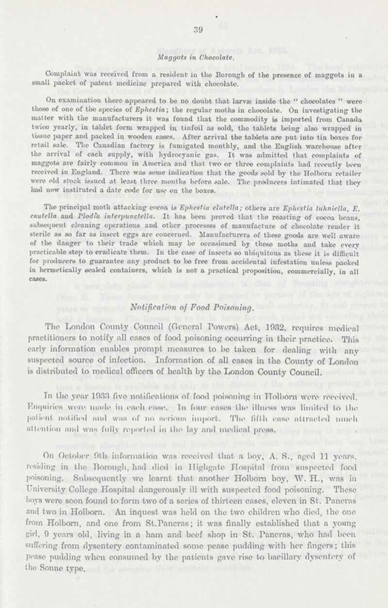 39 Maggots in Chocolate. Complaint was received from a resident' in the Borough of the presence of maggots in a small packet of patent medicine prepared with chocolate. On examination there appeared to be no doubt that larvao inside the chocolates were thoso of one of the species of Ephestia; the regular moths in chocolate. On investigating the matter with the manufacturers it was found that the commodity is imported from Canada twico yearly, in tablet form wrapped in. tinfoil as sold, the tablets being also wrapped in tissue paper and packed in wooden cases. After arrival the tablets are put into tin boxes for retail sale. The Canadian factory is fumigated monthly, and the English warehouse after tlio arrival of each supply, with hydrocyanic gas. It was admitted that complaints of maggots are fairly common in America and that two or three complaints had recently been received in England. There was some indication that the goods sold by the Holborn retailor were old stock issued at least three months before sale. The producers intimated that they had now instituted a date code for use on the boxes. The principal moth attacking cocoa is Eplicstia elutella; others are Eplicstia luhniella, E. cautclla and Plodia interpunciella. It has been proved that the roasting of cocoa beans, subsequent cleaning operations and other processes of manufacture of chocolate render it sterile as so far as insect eggs are concerned. Manufacturers of these goods are well aware of the danger to their trade which may be occasioned by these moths and take every practicable step to eradicate them. In the case of insects so ubiquitous as these it is difficult for producers to guarantee any product to bo free from accidental infestation unless packed in hermetically sealed containers, which is not a practical proposition, commercially, in all cases. Notification of Food Poisoning. The London County Council (General Powers) Act, 1032, requires medical practitioners to notify all cases of food poisoning occurring in their practice. This early information enables prompt measures to be taken for dealing with any suspected source of infection. Information of all cases in the County of London is distributed to medical officers of health by the London County Council. In the year 1933 five notifications of food poisoning in Holborn were received. Enquiries were made in each case. In four cases the illness was limited to the patient notified and was of no serious import. The fifth case attracted much attention and was fully reported in the lay and medical press. . On October 9th information was received that, a boy, A. S., aged 11 years, residing in the Borough, had died in Highgate Hospital from suspected food poisoning. Subsequently we learnt that another Holborn boy, W. H., was in University College Hospital dangerously ill with suspected food poisoning. These hovs were soon found to form two of a series of thirteen cases, eleven in St. Paneras and two in Holborn. An inquest was held on the two children who died, the one from Holborn, and one from St.Pancras; it was finally established that a young girl, 0 years old, living in a ham and beef shop in St. Pancras, who had been suffering from dysentery contaminated some pease pudding with her fingers; this pease pudding when consumed by the patients gave rise to baeillary dysentery of the Sonne type.