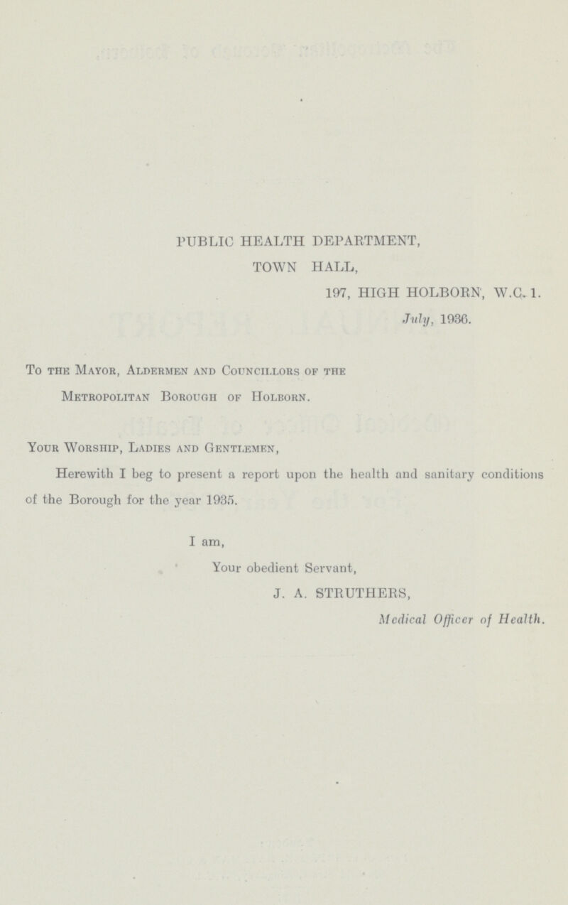 PUBLIC HEALTH DEPARTMENT, TOWN HALL, 197, HIGH HOLBORN, W.C.1. July, 1936. To the Mayor, Aldermen and Councillors of the Metropolitan Borough of Holborn. Your Worship, Ladies and Gentlemen, Herewith I beg to present a report upon the health and sanitary conditions of the Borough for the year 1935. I am, Your obedient Servant, J. A. STRUTHERS, Medical Officer of Health.