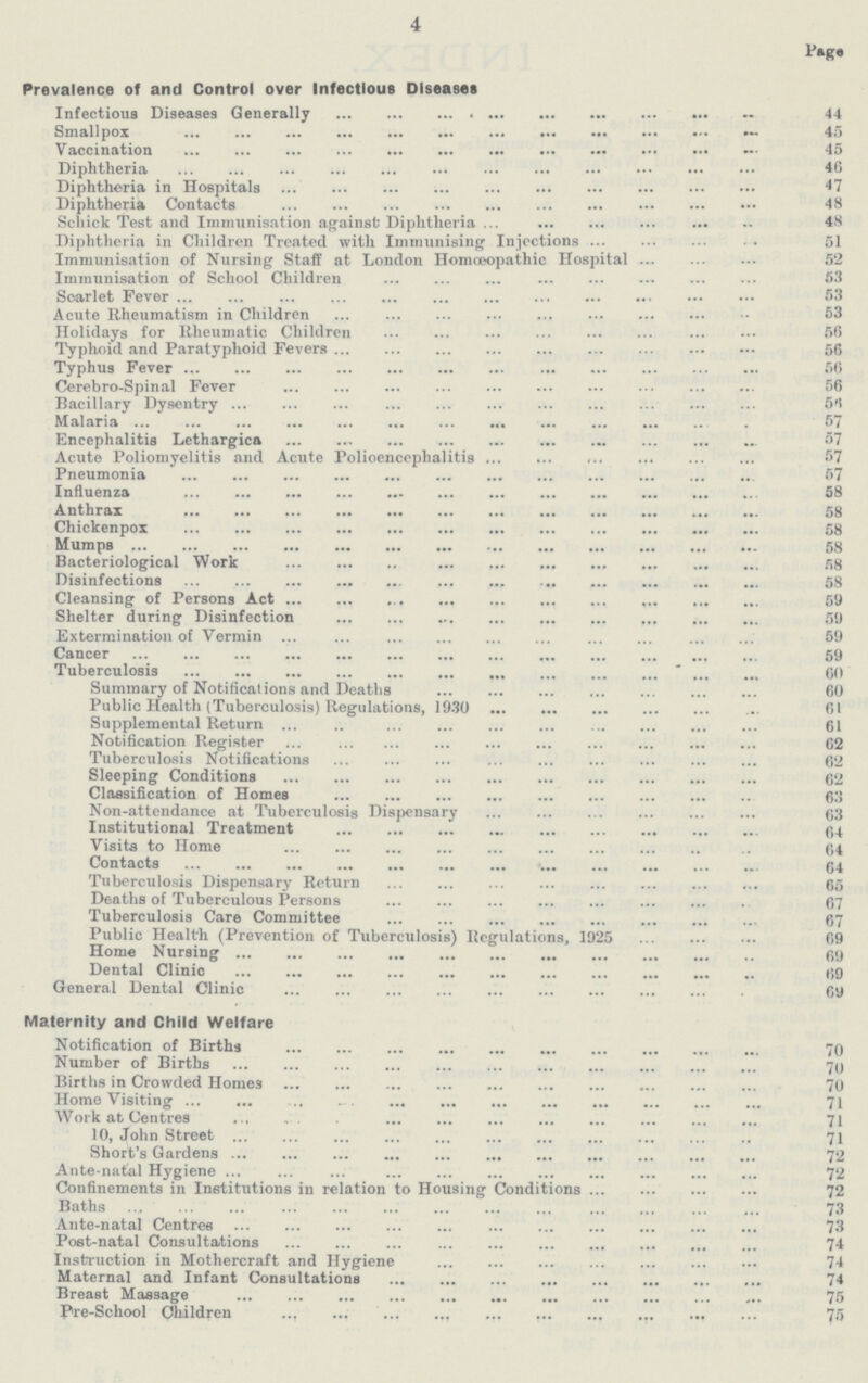 4 Page Prevalence of and Control over Infectious Diseases Infectious Diseases Generally 44 Smallpox 45 Vaccination 45 Diphtheria 46 Diphtheria in Hospitals 47 Diphtheria Contacts 48 Schick Test and Immunisation against; Diphtheria 48 Diphtheria in Children Treated with Immunising Injections 51 Immunisation of Nursing Staff at London Homoeopathic Hospital 52 Immunisation of School Children 53 Soarlet Fever 53 Acute Rheumatism in Children 53 Holidays for Rheumatic Children 56 Typhoid and Paratyphoid Fevers 56 Typhus Fever 56 Cerebro-Spinal Fever 56 Bacillary Dysentry 56 Malaria 57 Encephalitis Lethargies 57 Acute Poliomyelitis and Acute Polioencephalitis 57 Pneumonia 57 Influenza 58 Anthrax 58 Chickenpox 58 Mumps 58 Bacteriological Work 58 Disinfections 58 Cleansing of Persons Act 59 Shelter during Disinfection 59 Extermination of Vermin 59 Cancer 59 Tuberculosis 60 Summary of Notifications and Deaths 60 Public Health (Tuberculosis) Regulations, 1930 61 Supplemental Return 61 Notification Register 62 Tuberculosis Notifications 62 Sleeping Conditions 62 Classification of Homes 63 Non-attendance at Tuberculosis Dispensary 63 Institutional Treatment 64 Visits to Home 64 Contacts 64 Tuberculosis Dispensary Return 65 Deaths of Tuberculous Persons 67 Tuberculosis Care Committee 67 Public Health (Prevention of Tuberculosis) Regulations, 1925 69 Home Nursing 69 Dental Clinic 69 General Dental Clinic 69 Maternity and Child Welfare Notification of Births 70 Number of Births 70 Births in Crowded Homes 70 Home Visiting 71 Work at Centres 71 10, John Street 71 Short's Gardens 72 Ante-natal Hygiene 72 Confinements in Institutions in relation to Housing Conditions 72 Baths 73 Ante-natal Centres 73 Post-natal Consultations 74 Instruction in Mothercraft and Hygiene 74 Maternal and Infant Consultations 74 Breast Massage 75 Pre-School Children 75