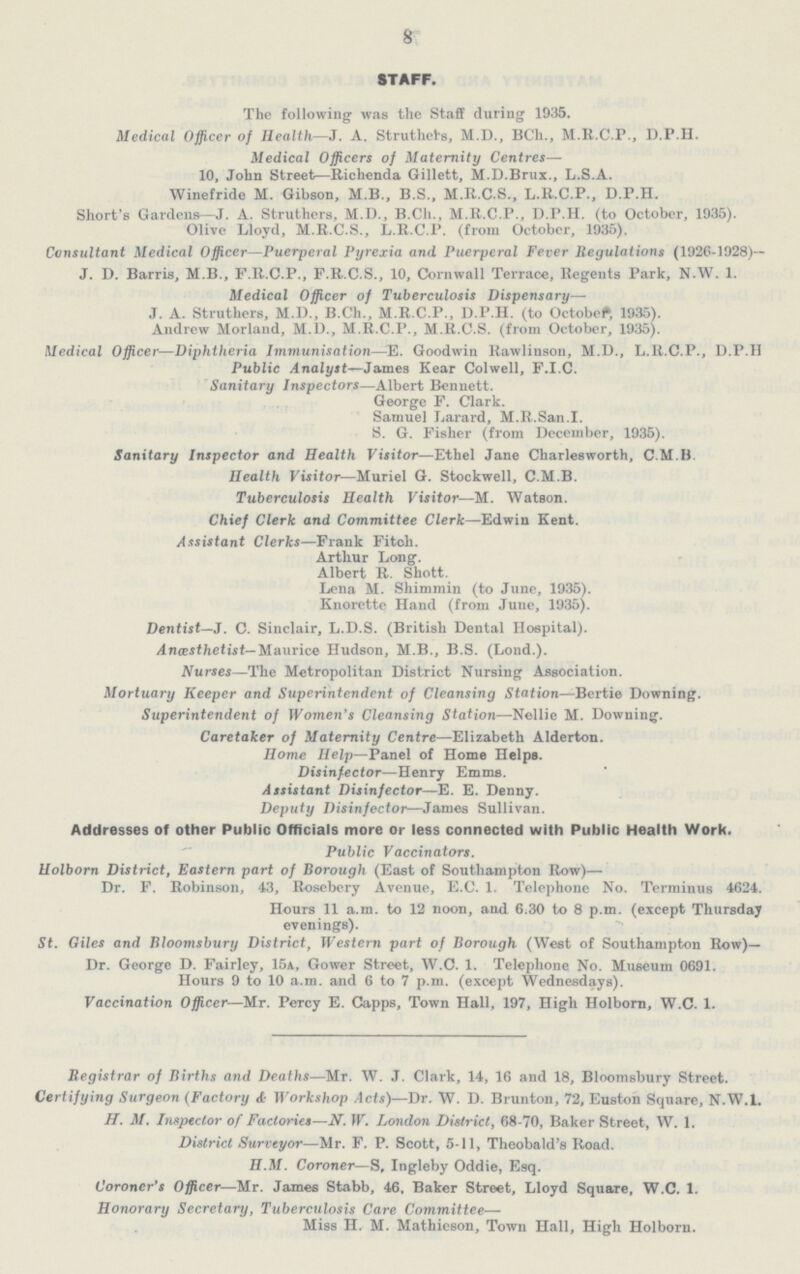8 STAFF. The following was the Staff during 1935. Medical Officer of Health—J. A. Struthets, M.D., BCh., M.R.C.P., D.P.H. Medical Officers of Maternity Centres— 10, John Street—Richenda Gillett, M.D.Brux., L.S.A. Winefride M. Gibson, M.B., B.S., M.R.C.S., L.R.C.P., D.P.H. Short's Gardens—J. A. Struthers, M.D., B.Ch., M.R.C.P., D.P.H. (to October, 1935). Olive Lloyd, M.R.C.S., L.R.C.P. (from October, 1935). Consultant Medical Officer—Puerperal Pyrexia and Puerperal Fever Regulations (1926-1928) J. D. Barris, M.B., F.R.C.P., F.R.C.S., 10, Cornwall Terrace, Regents Park, N.W. 1. Medical Officer of Tuberculosis Dispensary— J. A. Struthers, M.D., B.Ch., M.R.C.P., D.P.H. (to October, 1935). Andrew Morland, M.D., M.R.C.P., M.R.C.S. (from October, 1935). Medical Officer—Diphtheria Immunisation—E. Goodwin Rawlinson, M.D., L.R.C.P., D.P.H Public Analyst—James Kear Colwell, F.I.C. Sanitary Inspectors—Albert Bennett. George F. Clark. Samuel Larard, M.R.San.I. S. G. Fisher (from December, 1935). Sanitary Inspector and Health Visitor—Ethel Jane Charlesworth, C.M.B. Health Visitor—Muriel G. Stockwell, C.M.B. Tuberculosis Health Visitor—M. Watson. Chief Clerk and Committee Clerk—Edwin Kent. Assistant Clerks—Frank Fitch. Arthur Long. Albert R. Shott. Lena M. Shimmin (to June, 1935). Knorette Hand (from June, 1935). Dentist—J. C. Sinclair, L.D.S. (British Dental Hospital). Anaesthetist— Maurice Hudson, M.B., B.S. (Lond.). Nurses—The Metropolitan District Nursing Association. Mortuary Keeper and Superintendent of Cleansing Station—Bertie Downing. Superintendent of Women's Cleansing Station—Nellie M. Downing. Caretaker of Maternity Centre—Elizabeth Alderton. Home Help—Panel of Home Helps. Disinfector—Henry Emms. Assistant Disinfector—E. E. Denny. Deputy Disinfector—James Sullivan. Addresses of other Public Officials more or less connected with Public Health Work. Public Vaccinators. Holborn District, Eastern part of Borough (East of Southampton Row)— Dr. F. Robinson, 43, Rosebery Avenue, E.C. 1. Telephone No. Terminus 4624. Hours 11 a.m. to 12 noon, and 6.30 to 8 p.m. (except Thursday evenings). St. Giles and Bloomsbury District, Western part of Borough (West of Southampton Row)— Dr. George D. Fairley, 15a, Gower Street, W.C. 1. Telephone No. Museum 0691. Hours 9 to 10 a.m. and 6 to 7 p.m. (except Wednesdays). Vaccination Officer—Mr. Percy E. Capps, Town Hall, 197, High Holborn, W.C. 1. Registrar of Births and Deaths—Mr. W. J. Clark, 14, 16 and 18, Bloomsbury Street. Certifying Surgeon (Factory & Workshop Acts)—Dr. W. D. Brunton, 72, Euston Square, N.W.I. If. M. Inspector of Factories—N. W. London District, 68-70, Baker Street, W. 1. District Surveyor—Mr. F. P. Scott, 5-11, Theobald's Road. H.M. Coroner—S. Ingleby Oddie, Esq. Coroner's Officer—Mr. James Stabb, 46. Baker Street, Lloyd Square, W.C. 1. Honorary Secretary, Tuberculosis Care Committee— Miss H. M. Mathieson, Town Hall, High Holborn.