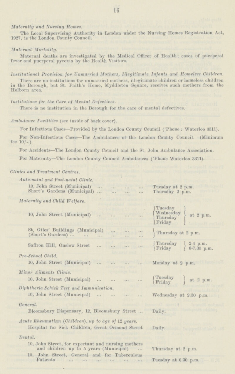16 Maternity and Nursing Homes. The Local Supervising Authority in London under the Nursing Homes Registration Act, 1927, is the London County Council. Maternal Mortality. Maternal deaths are investigated by the Medical Officer of Health; cases of puerperal fever and puerperal pyrexia by the Health Visitors. Institutional Provision for Unmarried Mothers, Illegitimate Infants and Homeless Children. There are no institutions for unmarried mothers, illegitimate children or homeless children in the Borough, but St. Faith's Home, Myddleton Square, receives such mothers from the Holborn area. Institutions for the Care of Mental Defectives. There is no institution in the Borough for the care of mental defectives. Ambulance Facilities (see inside of back cover). For Infectious Cases—Frovided by the London County Council ('Phone: Waterloo 3311). For Non-Infectious Cases—The Ambulances of the London County Council. (Minimum fee 10/-.) For Accidents—The London County Council and the St. John Ambulance Association. For Maternity—The London County Council Ambulances ('Phone Waterloo 3311). Clinics and Treatment Centres. Ante-natal and Post-natal Clinic. 10, John Street (Municipal) Tuesday at 2 p.m. Short's Gardens (Municipal) Thursday 2 p.m. Maternity and Child Welfare. 10, John Street (Municipal) {Tuesday Wednesday Thursday Friday} at 2 p.m. St. Giles' Buildings (Municipal) }Thursday at 2 p.m. (Short's Gardens) Saffron Hill, Onslow Street {Thursday Friday} 2.4 p.m. 6.7.30 p.m. Pre-School Child. 10, John Street (Municipal) Monday at 2 p.m. Minor Ailments Clinic. 10, John Street (Municipal) {Tuesday Friday} at 2 p.m. Diphtheria Schick Test and Immunisation. 10, John Street (Municipal) Wednesday at 2.30 p.m. General. Bloomsbury Dispensary, 12, Bloomsbury Street Daily. Acute Rheumatism (Children), up to age of 12 years. Hospital for Sick Children, Great Ormond Street Daily. Dental. 10, John Street, for expectant and nursing mothers and children up to 5 years (Municipal) Thursday at 2 p.m. 10, John Street, General and for Tuberculous Patients Tuesday at 6.30 p.m.