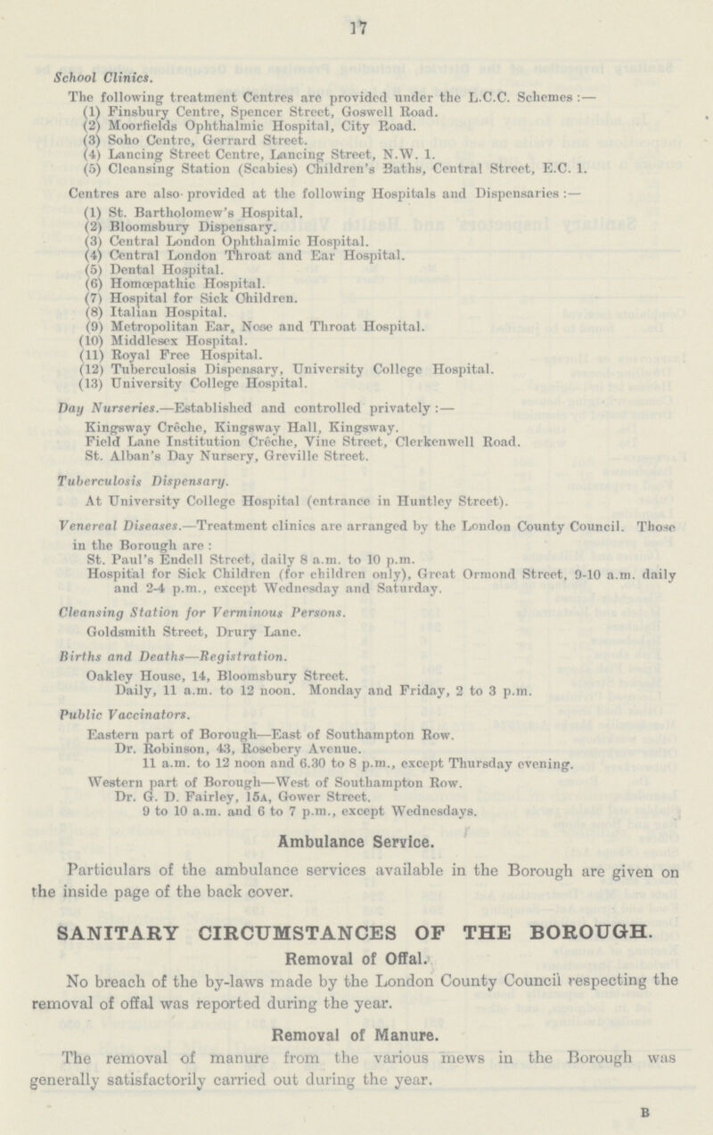 17 School Clinics. The following treatment Centres are provided under the L.C.C. Schemes:— (1) Finsbury Centre, Spencer Street, Goswell Road. (2) Moorfields Ophthalmic Hospital, City Road. (3) Soho Centre, Gerrard Street. (4) Lancing Street Centre, Lancing Street, N.W. 1. (5) Cleansing Station (Scabies) Children's Baths, Central Street, E.C. 1. Centres are also provided at the following Hospitals and Dispensaries:— (1) St. Bartholomew's Hospital. (2) Bloomsbury Dispensary. (3) Central London Ophthalmic Hospital. (4) Central London Throat and Ear Hospital. (5) Dental Hospital. (6) Homœpathic Hospital. (7) Hospital for Sick Children. (8) Italian Hospital. (9) Metropolitan Ear, Nose and Throat Hospital. (10) Middlesex Hospital. (11) Royal Free Hospital. (12) Tuberculosis Dispensary, University College Hospital. (13) University College Hospital. Day Nurseries.—Established and controlled privately:— Kingsway Creche, Kingsway Hall, Kingsway. Field Lane Institution Creche, Vine Street, Clerkenwell Road. St. Alban's Day Nursery, Greville Street. Tuberculosis Dispensary. At University College Hospital (entrance in Huntley Street). Venereal Diseases.—Treatment clinics are arranged by the London County Council. Those in the Borough are: St. Paul's Endell Street, daily 8 a.m. to 10 p.m. Hospital for Sick Children (for children only), Great Ormond Street, 9-10 a.m. daily and 2-4 p.m., except Wednesday and Saturday. Cleansing Station for Verminous Persons. Goldsmith Street, Drury Lane. Births and Deaths—Registration. Oakley House, 14, Bloomsbury Street. Daily, 11 a.m. to 12 noon. Monday and Friday, 2 to 3 p.m. Public Vaccinators. Eastern part of Borough—East of Southampton Row. Dr. Robinson, 43, Rosebery Avenue. 11 a.m. to 12 noon and 6.30 to 8 p.m., except Thursday evening. Western part of Borough—West of Southampton Row. Dr. G. D. Fairley, 15a, Gower Street. 9 to 10 a.m. and 6 to 7 p.m., except Wednesdays. Ambulance Service. Particulars of the ambulance services available in the Borough are given on the inside page of the back cover. SANITARY CIRCUMSTANCES OF THE BOROUGH. Removal of Offal. No breach of the by-laws made by the London County Council respecting the removal of offal was reported during the year. Removal of Manure. The removal of manure from the various mews in the Borough was generally satisfactorily carried out during the year. B